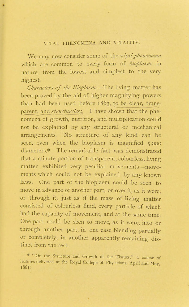 VITAL PHENOMENA AND VITALITY. We may now consider some of the vital phenomena which are common to eveiy form of bioplasm in nature, from the lowest and simplest to the very higliest. Characters of the Bioplasm.—The living matter has been proved by the aid of higher magnifying powers than had been used before 1863, to be clear, traris- parent, aiid striLctnrclcss. I have shown that the phe- nomena of growth, nutrition, and multiplication could not be explained by any structural or mechanical arrangements. No structure of any kind can be seen, even when the bioplasm is magnified 5,000 diameters.* The remarkable fact was demonstrated that a minute portion of transparent, colourless, living matter exhibited very pecuHar movements—move- ments which could not be explained by any known laws. One part of the bioplasm could be seen to move in advance of another part, or over it, as it were, or through it, just as if the mass of living matter consisted of colourless fluid, every particle of which had the capacity of movement, and at the same time. One part could be seen to move, as it were, into or through another part, in one case blending partially or completely, in another apparently remaining dis- tinct from the rest. * On the Structure and Growth of the Tissues, a course of lectures delivered at the Royal College of Physicians, April and Mav 1861. ^'