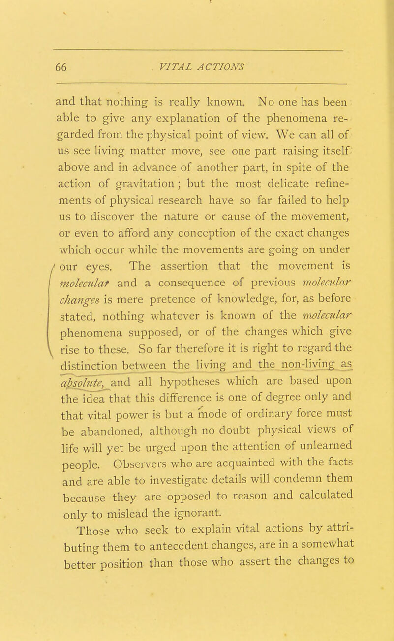 and that nothing is really known. No one has been able to give any explanation of the phenomena re- garded from the physical point of view. We can all of us see living matter move, see one part raising itself above and in advance of another part, in spite of the action of gravitation ; but the most delicate refine- ments of physical research have so far failed to help us to discover the nature or cause of the movement, or even to afford any conception of the exact changes which occur while the movements are going on under / our eyes. The assertion that the movement is moleciclaf and a consequence of previous molecular changes is mere pretence of knowledge, for, as before stated, nothing whatever is known of the molectilar phenomena supposed, or of the changes which give y rise to these. So far therefore it is right to regard the distinction between the living and the non-living as ajisolute^xi^ all hypotheses which are based upon the idea that this difference is one of degree only and that vital power is but a mode of ordinary force must be abandoned, although no doubt physical views of life will yet be urged upon the attention of unlearned people. Observers who are acquainted with the facts and are able to investigate details will condemn them because they are opposed to reason and calculated only to mislead the ignorant. Those who seek to explain vital actions by attri- buting them to antecedent changes, are in a somewhat better position than those who assert the changes to