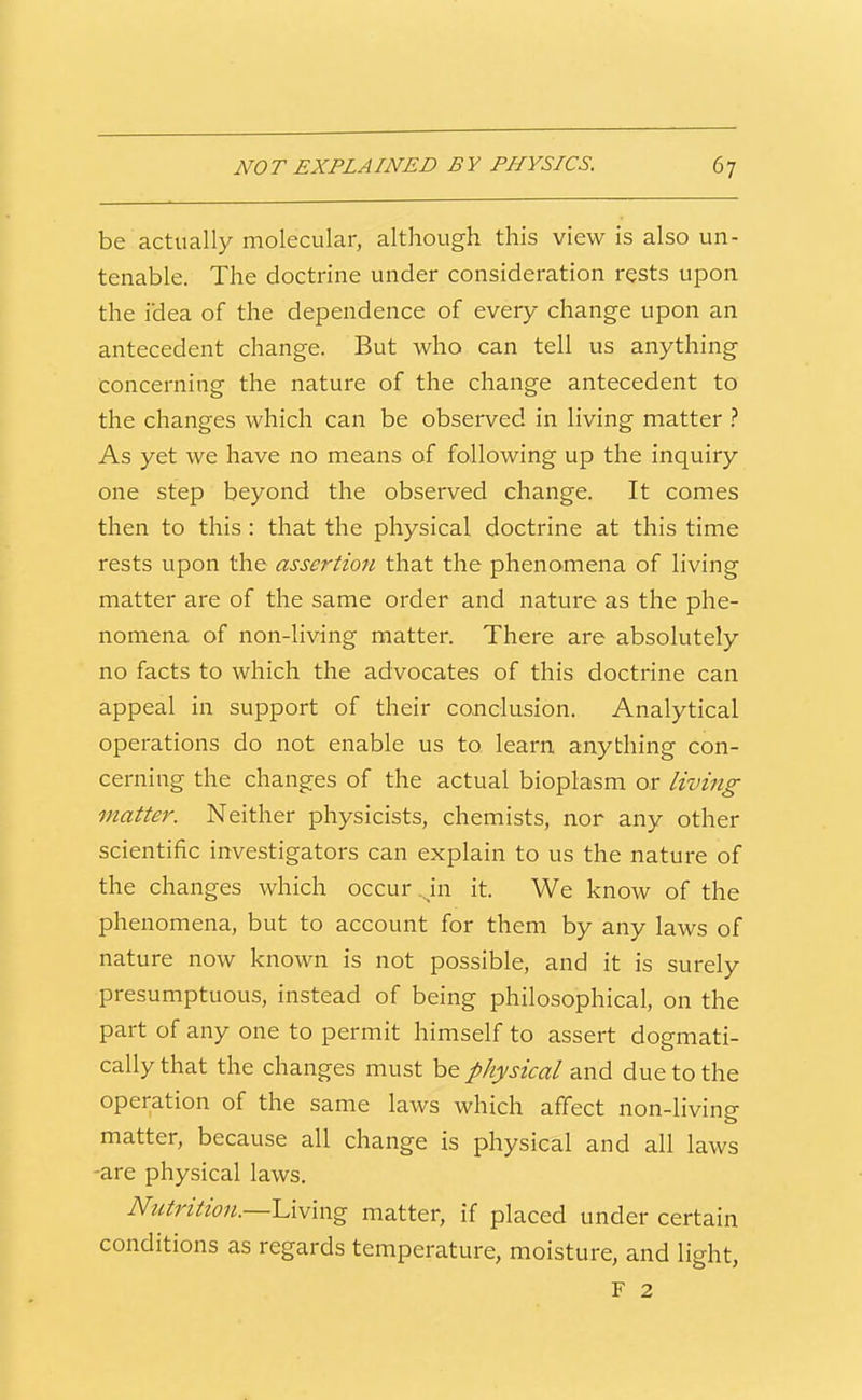 be actually molecular, although this view is also un- tenable. The doctrine under consideration rests upon the idea of the dependence of every change upon an antecedent change. But who can tell us anything concerning the nature of the change antecedent to the changes which can be observed in living matter .'' As yet we have no means of following up the inquiry one step beyond the observed change. It comes then to this : that the physical doctrine at this time rests upon the assertion that the phenomena of living matter are of the same order and nature as the phe- nomena of non-living matter. There are absolutely no facts to which the advocates of this doctrine can appeal in support of their conclusion. Analytical operations do not enable us to learn anything con- cerning the changes of the actual bioplasm or living matter. Neither physicists, chemists, nor any other scientific investigators can explain to us the nature of the changes which occur .Jn it. We know of the phenomena, but to account for them by any laws of nature now known is not possible, and it is surely presumptuous, instead of being philosophical, on the part of any one to permit himself to assert dogmati- cally that the changes must be physical and due to the operation of the same laws which affect non-living matter, because all change is physical and all laws -are physical laws. Nutrition.—UVmg matter, if placed under certain conditions as regards temperature, moisture, and light, F 2