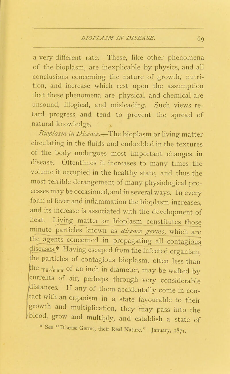 a very different rate. These, like other phenomena of the bioplasm, are inexplicable by physics, and all conclusions concerning the nature of growth, nutri- tion, and increase which rest upon the assumption that these phenomena are physical and chemical are unsound, illogical, and misleading. Such views re- tard progress and tend to prevent the spread of natural knowledge. Bioplasm in Disease.—The bioplasm or living matter circulating in the fluids and embedded in the textures of the body undergoes most important changes in disease. Oftentimes it increases to many times the volume it occupied in the healthy state, and thus the most terrible derangement of many physiological pro- cesses may be occasioned, and in several ways. In every form of fever and inflammation the bioplasm increases, and its increase is as.sociated with the development of heat. Living matter or bioplasm constitutes those mjnute particles known as disease germs, which are the_agents concerned in propagating all contagious iseas£s^* Having escaped from the infected organism, he particles of contagious bioplasm, often less than Too'oo0- of an inch in diameter, may be wafted by jcurrents of air, perhaps through very considerable 'istances. If any of them accidentally come in con- tact with an organism in a state favourable to their growth and multiplication, they may pass into the blood, grow and multiply, and establish a state of * See Disease Germs, their Real Nature. January, 1S71.