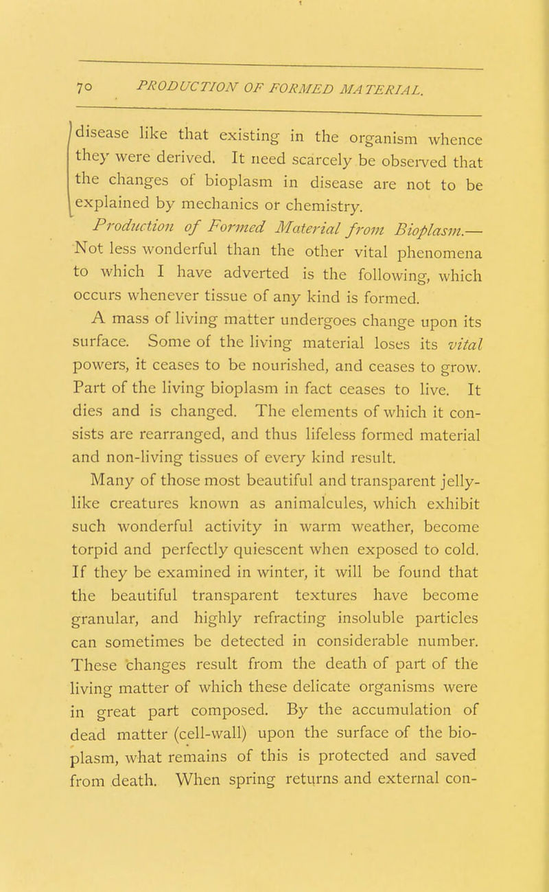 disease like that existing in the organism whence they were derived. It need scarcely be obsei-ved that the changes of bioplasm in disease are not to be explained by mechanics or chemistry. Production of Formed Material from Bioplasm.— Not less wonderful than the other vital phenomena to which I have adverted is the following, which occurs whenever tissue of any kind is formed. A mass of living matter undergoes change upon its surface. Some of the living material loses its vital powers, it ceases to be nourished, and ceases to grow. Part of the living bioplasm in fact ceases to live. It dies and is changed. The elements of which it con- sists are rearranged, and thus lifeless formed material and non-living tissues of every kind result. Many of those most beautiful and transparent jelly- like creatures known as animalcules, which exhibit such wonderful activity in warm weather, become torpid and perfectly quiescent when exposed to cold. If they be examined in winter, it will be found that the beautiful transparent textures have become granular, and highly refracting insoluble particles can sometimes be detected in considerable number. These changes result from the death of part of the living matter of which these delicate organisms were in great part composed. By the accumulation of dead matter (cell-wall) upon the surface of the bio- plasm, what remains of this is protected and saved from death. When spring returns and external con-