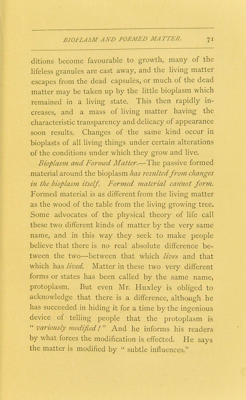 ditions become favourable to growth, many of the lifeless granules are cast away, and the living matter escapes from the dead capsules, or much of the dead matter may be taken up by the little bioplasm which remained in a living state. This then rapidly in- creases, and a mass of living matter having the characteristic transparency and delicacy of appearance soon results. Changes of the same kind occur in bioplasts of all living things under certain alterations of the conditions under which they grow and live. Bioplasm and Formed Matter.—The passive formed material around the bioplasm has resulted from changes in the bioplasm itself. Formed material caiinot form. Formed rhaterial is as different from the living matter as the wood of the table from the living growing tree. Some advocates of the physical theory of life call these two different kinds of matter by the very same name, and in this way they seek to make people believe that there is no real absolute difference be- tween the two—between that which lives and that which has lived. Matter in these two very different forms or states has been called by the same name, protoplasm. But even Mr. Huxley is obliged to acknowledge that there is a difference, although he has succeeded in hiding it for a time by the ingenious device of telling people that the protoplasm is  variously modified!  And he informs his readers by what forces the modification is effected. He says the matter is modified by  subtle influences.