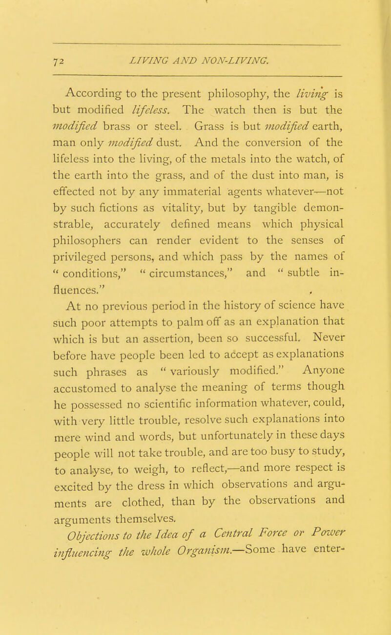 LIVING AND NON-LIVING. According to the present philosophy, the living is but modified lifeless. The watch then is but the modified brass or steel. Grass is but modified earth, man only modified dust. And the conversion of the lifeless into the living, of the metals into the watch, of the earth into the grass, and of the dust into man, is effected not by any immaterial agents whatever—not by such fictions as vitality, but by tangible demon- strable, accurately defined means which physical philosophers can render evident to the senses of privileged persons, and which pass by the names of  conditions,  circumstances, and  subtle in- fluences. At no previous period in the history of science have such poor attempts to palm off as an explanation that which is but an assertion, been so successful. Never before have people been led to accept as explanations such phrases as  variously modified. Anyone accustomed to analyse the meaning of terms though he possessed no scientific information whatever, could, with veiy little trouble, resolve such explanations into mere wind and words, but unfortunately in these days people will not take trouble, and are too busy to study, to analyse, to weigh, to reHect,—and more respect is excited by the dress in which observations and argu- ments are clothed, than by the observations and arguments themselves. Objections to the Idea of a Central Force or Power influencing the whole Organism.—Somt h3.wQ enter-