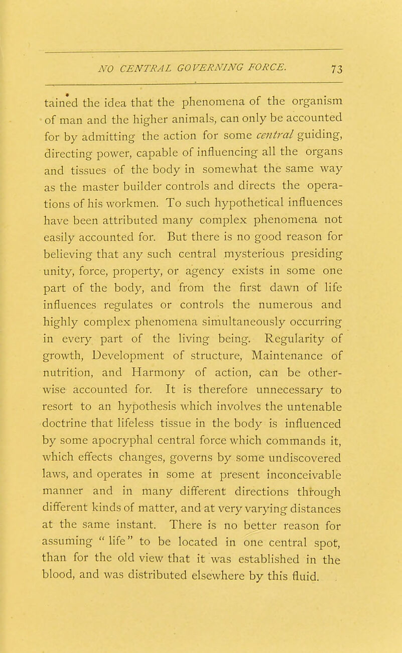tained the idea that the phenomena of the organism of man and the higher animals, can only be accounted for by admitting the action for some central guiding, directing power, capable of influencing all the organs and tissues of the body in somewhat the same way as the master builder controls and directs the opera- tions of his workmen. To such hypothetical influences have been attributed many complex phenomena not easily accounted for. But there is no good reason for believing that any such central mysterious presiding unity, force, property, or agency exists in some one part of the body, and from the first dawn of life influences regulates or controls the numerous and highly complex phenomena simultaneously occurring in every part of the living being. Regularity of growth. Development of structure, Maintenance of nutrition, and Harmony of action, can be other- wise accounted for. It is therefore unnecessary to resort to an hypothesis which involves the untenable doctrine that lifeless tissue in the body is influenced by some apocryphal central force which commands it, which effects changes, governs by some undiscovered laws, and operates in some at present inconceivable manner and in many different directions through different kinds of matter, and at very varying distances at the same instant. There is no better reason for assuming  life to be located in one central spot, than for the old view that it was established in the blood, and was distributed elsewhere by this fluid.
