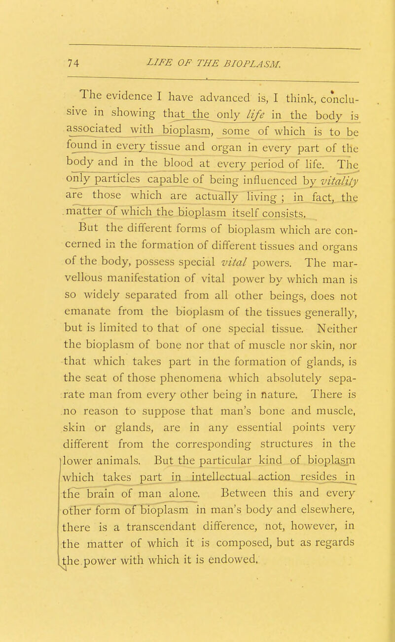 74 LIFE OF THE BIOPLASM. The evidence I have advanced is, I think, conclu- sive in showing that__the^ only life in the body is associated with_bioplasm, s^me jof whjch^ is to be found jn every tissue and organ in every part of the body and in the blood at_every period of life. The only particles capable of being influenced by vitality are those which are actually hving ; in fact, the matter of which the bioplasm itself consists. But the different forms of bioplasm which are con- cerned in the formation of different tissues and organs of the body, possess special vital powers. The mar- vellous manifestation of vital power by which man is so widely separated from all other beings, does not emanate from the bioplasm of the tissues generally, but is limited to that of one special tissue. Neither the bioplasm of bone nor that of muscle nor skin, nor that which takes part in the formation of glands, is the seat of those phenomena which absolutely sepa- rate man from every other being in nature. There is no reason to suppose that man's bone and muscle, skin or glands, are in any essential points very different from the corresponding structures in the I lower animals. But the particular kind of bioplasm which takes part in intellectual action resides^_in the brain of man alone. Between this and every other form of bioplasm in man's body and elsewhere, there is a transcendant difference, not, however, in the matter of which it is composed, but as regards ^he.power with which it is endowed.