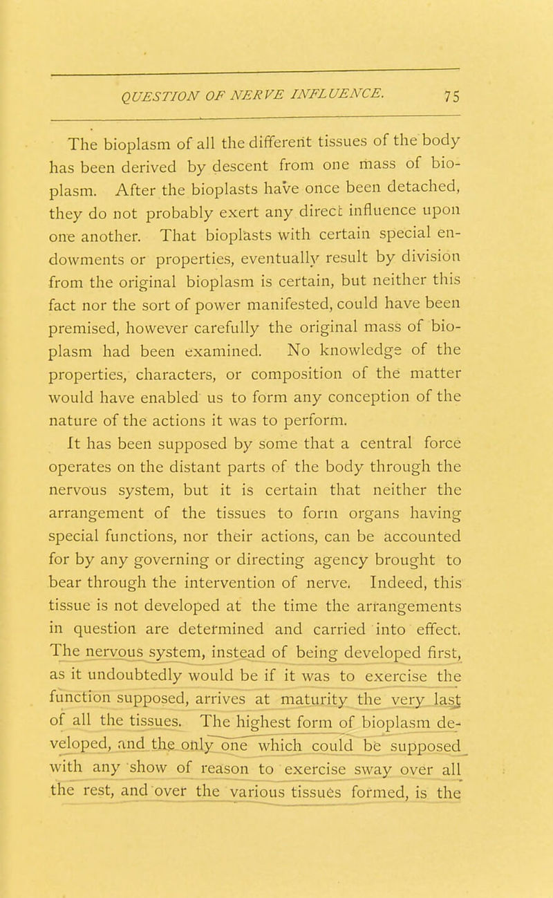 The bioplasm of all the different tissues of the body has been derived by descent from one rhass of bio- plasm. After the bioplasts have once been detached, they do not probably exert any direct influence upon one another. That bioplasts with certain special en- dowments or properties, eventually result by division from the original bioplasm is certain, but neither this fact nor the sort of power manifested, could have been premised, however carefully the original mass of bio- plasm had been examined. No knowledge of the properties, characters, or composition of the matter would have enabled us to form any conception of the nature of the actions it was to perform. It has been supposed by some that a central force operates on the distant parts of the body through the nervous system, but it is certain that neither the arrangement of the tissues to form organs having special functions, nor their actions, can be accounted for by any governing or directing agency brought to bear through the intervention of nerve. Indeed, this tissue is not developed at the time the arrangements in question are determined and carried into effect. The nen^m^s^system^ of being developed first, as it undoubtedly would be if it was to exercise the function supposed, arrives at maturity, tiie_ veryjas^ of all the tissues. The highest form of bioplasm de- veloped, and the onl£one^hich^cou supposed with any show of reason to exercise sway over all the rest, and over the various tissues formed, is. the