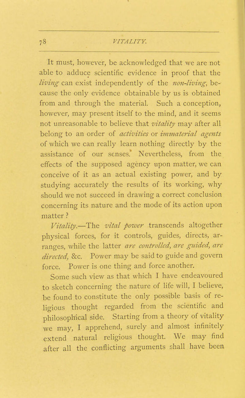 It must, however, be acknowledged that we are not able to adduce scientific evidence in proof that the living can exist independently of the non-living, be- cause the only evidence obtainable by us is obtained from and through the material. Such a conception, however, may present itself to the mind, and it seems not unreasonable to believe that vitality may after all belong to an order of activities or immaterial agents of which we can really learn nothing directly by the assistance of our senses' Nevertheless, from the effects of the supposed agency upon matter, we can conceive of it as an actual existing power, and by studying accurately the results of its working, why should we not succeed in drawing a correct conclusion concerning its nature and the mode of its action upon matter ? Vitality.—The vital power transcends altogether physical forces, for it controls, guides, directs, ar- ranges, while the latter are controlled, are guided, are directed, &c. Power may be said to guide and govern force. Power is one thing and force another. Some such view as that which I have endeavoured to sketch concerning the nature of life will, I beUeve, be found to constitute the only possible basis of re- ligious thought regarded from the scientific and philosophical side. Starting from a theory of vitality we may, I apprehend, surely and almost infinitely extend natural religious thought. We may find after all the conflicting arguments shall have been