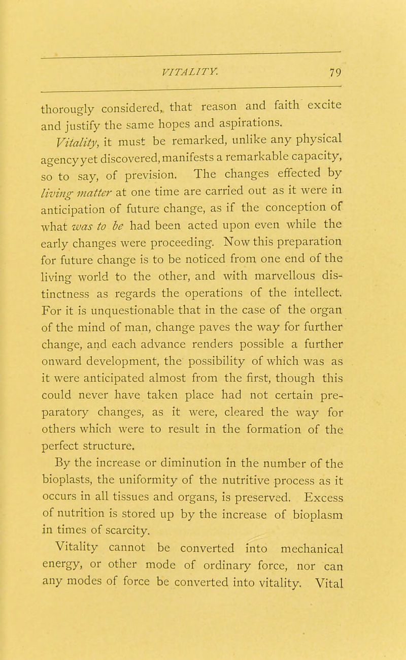 thorougly considered, that reason and faith excite and justify the same hopes and aspirations. Vitality, it must be remarked, unlike any physical agency yet discovered, manifests a remarkable capacity, so to say, of prevision. The changes effected by living matter at one time are carried out as it were in anticipation of future change, as if the conception of what zvas to be had been acted upon even while the early changes were proceeding. Now this preparation for future change is to be noticed from one end of the living world to the other, and with marvellous dis- tinctness as regards the operations of the intellect. For it is unquestionable that in the case of the organ of the mind of man, change paves the way for further change, and each advance renders possible a further onward development, the possibility of which was as it were anticipated almost from the first, though this could never have taken place had not certain pre- paratory changes, as it were, cleared the way for others which were to result in the formation of the perfect structure. By the increase or diminution in the number of the bioplasts, the uniformity of the nutritive process as it occurs in all tissues and organs, is preserved. Excess of nutrition is stored up by the increase of bioplasm in times of scarcity. Vitality cannot be converted into mechanical energy, or other mode of ordinary force, nor can any modes of force be converted into vitality. Vital
