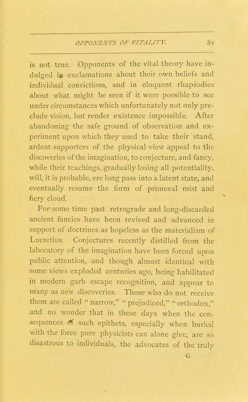 is not true. Opponents of the vital theory have in- dulged iji exclamations about their own beliefs and individual convictions, and in eloquent rhapsodies about what might be seen if it were possible to see under circumstances which unfortunately not only pre- clude vision, but render existence impossible. After abandoning the safe ground of observation and ex- periment upon which they used to take their stand, ardent supporters of the physical view appeal to the discoveries of the imagination, to conjecture, and fancy, while their teachings, gradually losing all potentiality, will, it is probable, ere long pass into a latent state, and eventually resume the form of primeval mist and fiery cloud. For some time past retrograde and long-discarded ancient fancies have been revived and advanced in support of doctrines as hopeless as the materialism of Lucretius. Conjectures recently distilled from the laboratory of the imagination have been forced upon public attention, and though almost identical with some views exploded centuries ago, being habilitated in modern garb escape recognition, and appear to many as new discoveries. Those who do not receive them are called  narrow,  prejudiced,  orthodox, and no wonder that in these days when the con- sequences <?f such epithets, especially when hurled with the force pure physicists can alone give, are so disastrous to individuals, the advocates of the truly G