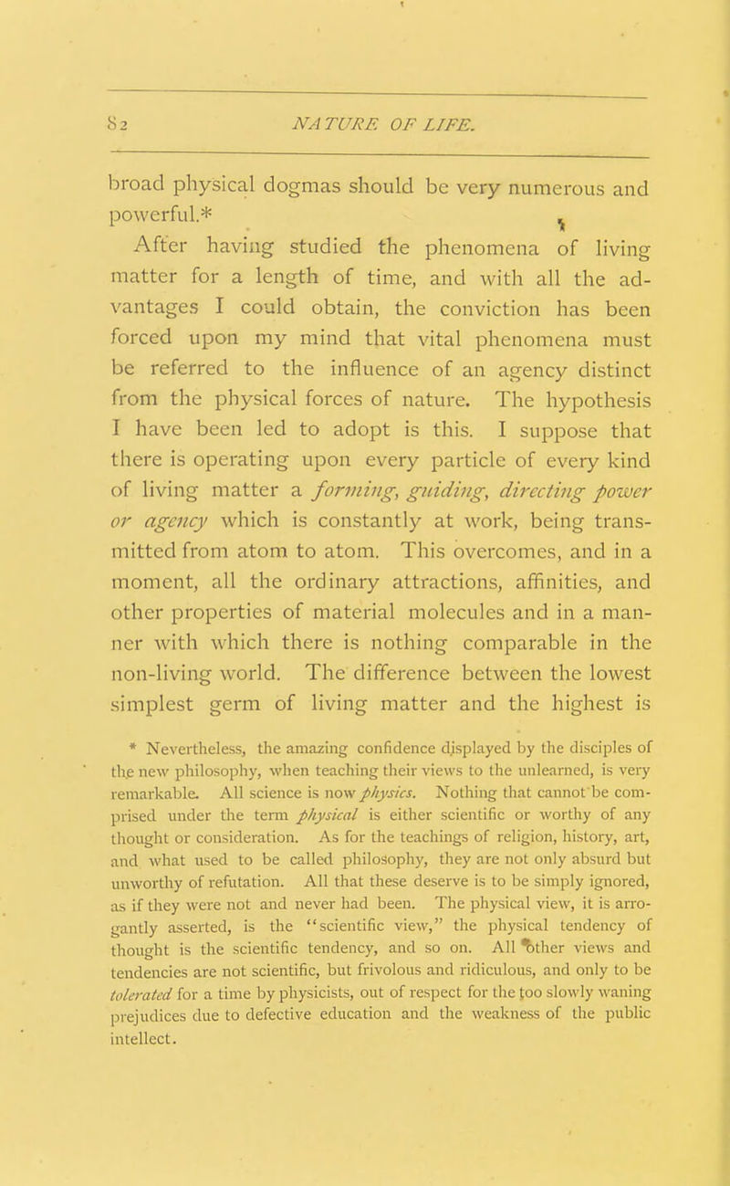 82 NA TURE OF LIFE. broad physical dogmas should be very numerous and powerful* ^ After having studied the phenomena of living matter for a length of time, and with all the ad- vantages I could obtain, the conviction has been forced upon my mind that vital phenomena must be referred to the influence of an agency distinct from the physical forces of nature. The hypothesis I have been led to adopt is this. I suppose that there is operating upon every particle of every kind of living matter a forming, guiding, directing power or agency which is constantly at work, being trans- mitted from atom to atom. This overcomes, and in a moment, all the ordinary attractions, affinities, and other properties of material molecules and in a man- ner with which there is nothing comparable in the non-living world. The difference between the lowest simplest germ of living matter and the highest is * Nevertheless, the amazing confidence displayed by the disciples of the new philosophy, when teaching their views to the unlearned, is very remarkable. All science is now physics. Nothing that cannot be com- prised under tlie term physical is either scientific or worthy of any thought or consideration. As for the teachings of religion, history, art, and what used to be called philosophy, they are not only absurd but unworthy of refutation. All that these deserve is to be simply ignored, as if they were not and never had been. The physical view, it is an-o- gantly asserted, is the scientific view, the physical tendency of thought is the scientific tendency, and so on. All ^ther views and tendencies are not scientific, but frivolous and ridiculous, and only to be tolerated for a time by physicists, out of respect for the too slowly waning prejudices due to defective education and the weakness of the public intellect.