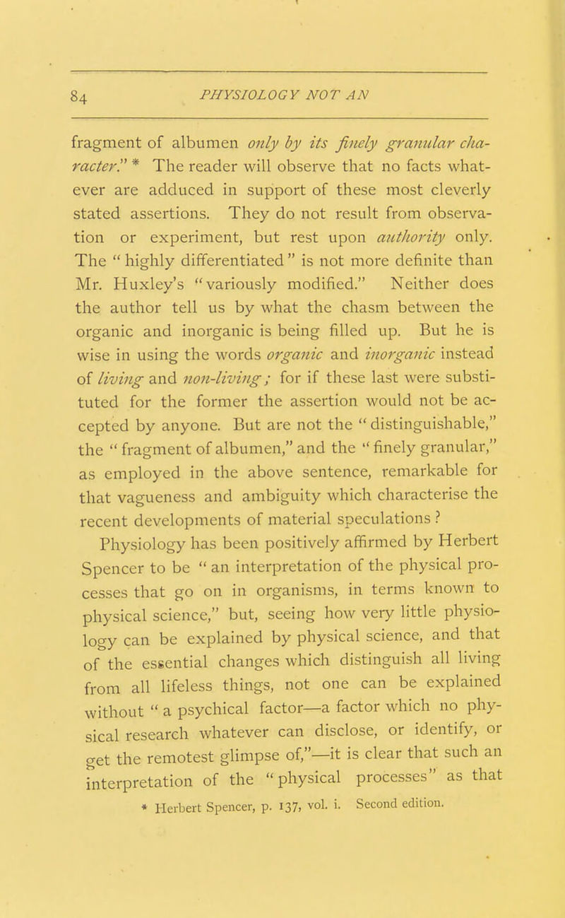 fragment of albumen only by its finely granular cha- racter!' * The reader will observe that no facts what- ever are adduced in support of these most cleverly stated assertions. They do not result from observa- tion or experiment, but rest upon autJwrity only. The  highly differentiated  is not more definite than Mr. Huxley's variously modified. Neither does the author tell us by what the chasm between the organic and inorganic is being filled up. But he is wise in using the words organic and inorganic instead of living and non-living; for if these last were substi- tuted for the former the assertion would not be ac- cepted by anyone. But are not the  distinguishable, the  fragment of albumen, and the  finely granular, as employed in the above sentence, remarkable for that vagueness and ambiguity which characterise the recent developments of material speculations ? Physiology has been positively affirmed by Herbert Spencer to be  an interpretation of the physical pro- cesses that go on in organisms, in terms known to physical science, but, seeing how very little physio- logy can be explained by physical science, and that of the essential changes which distinguish all living from all lifeless things, not one can be explained without  a psychical factor—a factor which no phy- sical research whatever can disclose, or identify, or get the remotest glimpse of,—it is clear that such an interpretation of the physical processes as that ♦ Herbert Spencer, p. 137, vol. i. Second edition.