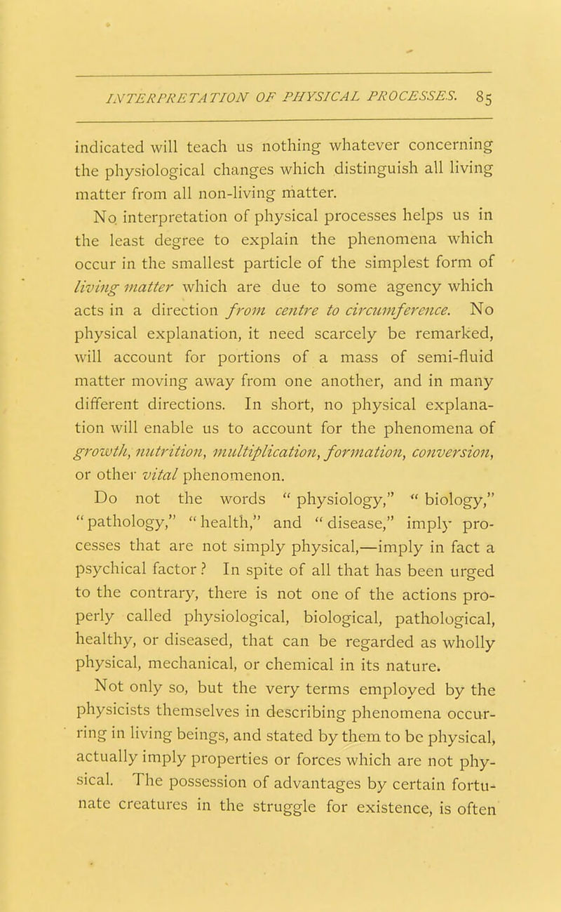 indicated will teach us nothing whatever concerning the physiological changes which distinguish all living matter from all non-living rhatter. No interpretation of physical processes helps us in the least degree to explain the phenomena which occur in the smallest particle of the simplest form of living matter which are due to some agency which acts in a direction from cejitre to circumference. No physical explanation, it need scarcely be remarked, will account for portions of a mass of semi-fluid matter moving away from one another, and in many different directions. In short, no physical explana- tion will enable us to account for the phenomena of growtJi, nutrition, multiplication, formation, conversion, or other vital phenomenon. Do not the words  physiology,  biology, pathology, health, and disease, imply pro- cesses that are not simply physical,—imply in fact a psychical factor} In spite of all that has been urged to the contrary, there is not one of the actions pro- perly called physiological, biological, pathological, healthy, or diseased, that can be regarded as wholly physical, mechanical, or chemical in its nature. Not only so, but the very terms employed by the physicists themselves in describing phenomena occur- ring in living beings, and stated by them to be physical, actually imply properties or forces which are not phy- sical. The possession of advantages by certain fortu- nate creatures in the struggle for existence, is often