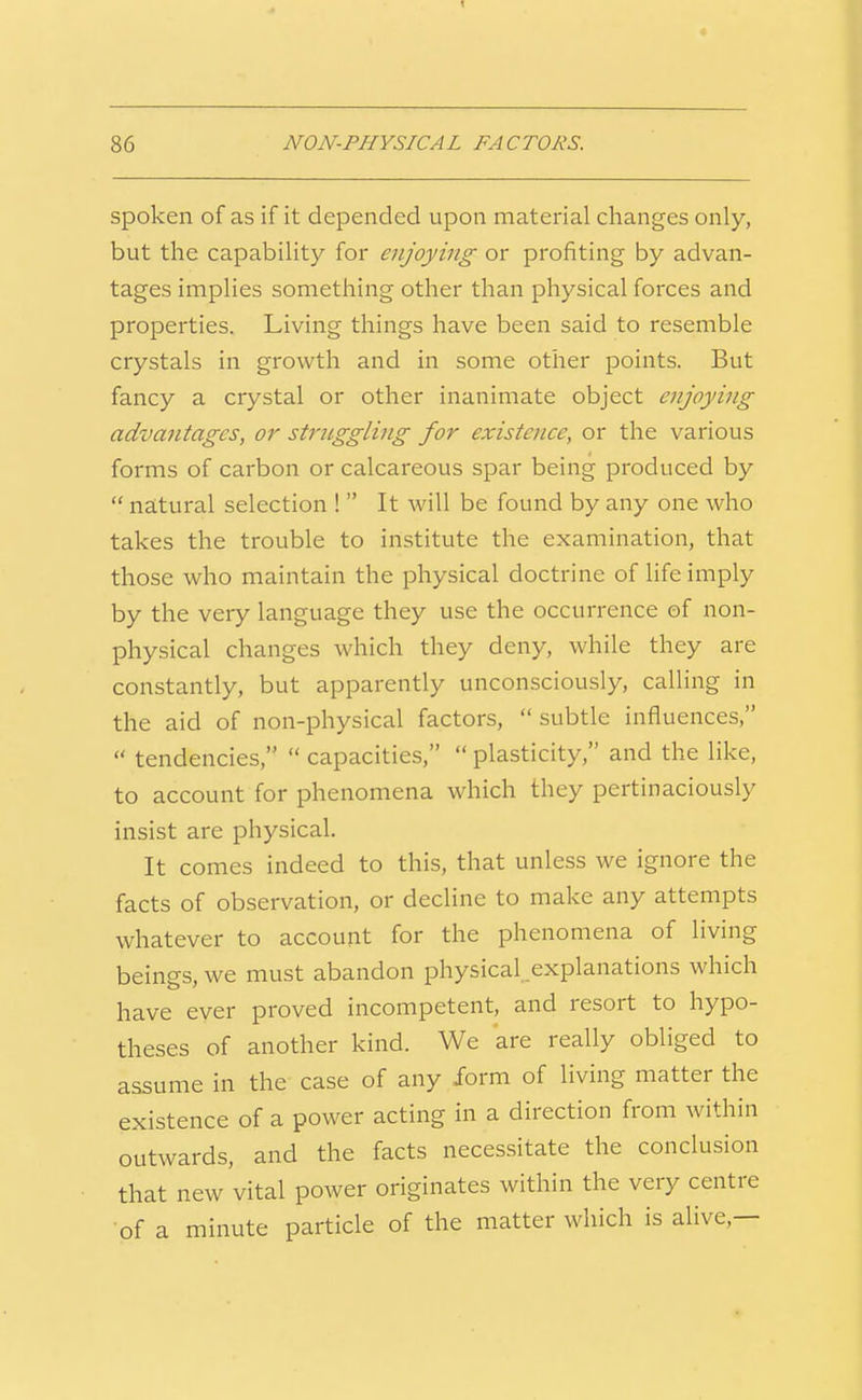 spoken of as if it depended upon material changes only, but the capability for enjoying or profiting by advan- tages implies something other than physical forces and properties. Living things have been said to resemble crystals in growth and in some other points. But fancy a crystal or other inanimate object enjoying advantages, or strnggling for existence, or the various forms of carbon or calcareous spar being produced by  natural selection !  It will be found by any one who takes the trouble to institute the examination, that those who maintain the physical doctrine of life imply by the very language they use the occurrence of non- physical changes which they deny, while they are constantly, but apparently unconsciously, calling in the aid of non-physical factors,  subtle influences,  tendencies,  capacities,  plasticity, and the like, to account for phenomena which they pertinaciously insist are physical. It comes indeed to this, that unless we ignore the facts of observation, or decline to make any attempts whatever to account for the phenomena of living beings, we must abandon physical explanations which have ever proved incompetent, and resort to hypo- theses of another kind. We are really obliged to assume in the case of any form of living matter the existence of a power acting in a direction from within outwards, and the facts necessitate the conclusion that new vital power originates within the very centre of a minute particle of the matter which is alive,—