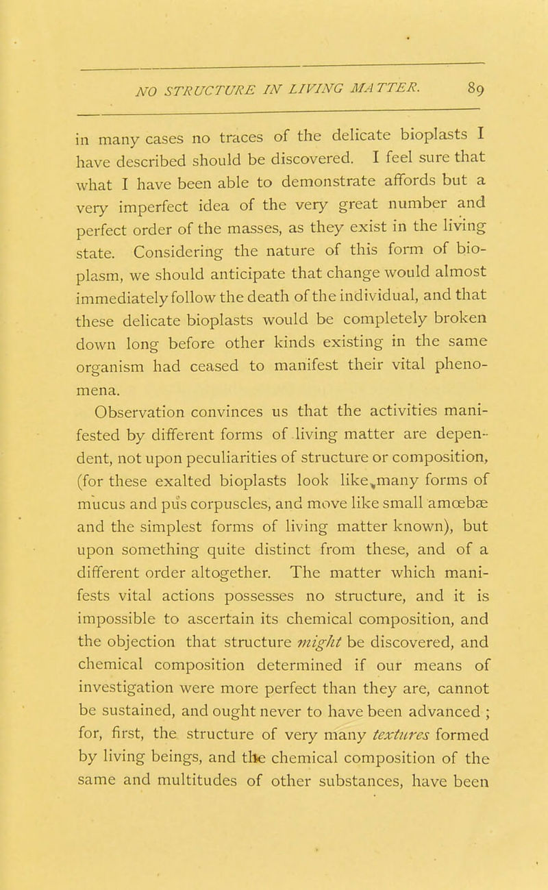 in many cases no traces of the delicate bioplasts I have described should be discovered. I feel sure that what I have been able to demonstrate affords but a very imperfect idea of the very great number and perfect order of the masses, as they exist in the living state. Considering the nature of this form of bio- plasm, we should anticipate that change would almost immediately follow the death of the individual, and that these delicate bioplasts would be completely broken down long before other kinds existing in the same organism had ceased to manifest their vital pheno- mena. Observation convinces us that the activities mani- fested by different forms of living matter are depen- dent, not upon peculiarities of structure or composition, (for these exalted bioplasts look like,many forms of mucus and puis corpuscles, and move like small amoebae and the simplest forms of living matter known), but upon something quite distinct from these, and of a different order altogether. The matter which mani- fests vital actions possesses no structure, and it is impossible to ascertain its chemical composition, and the objection that structure might be discovered, and chemical composition determined if our means of investigation were more perfect than they are, cannot be sustained, and ought never to have been advanced ; for, first, the structure of very many textures formed by living beings, and tile chemical composition of the same and multitudes of other substances, have been