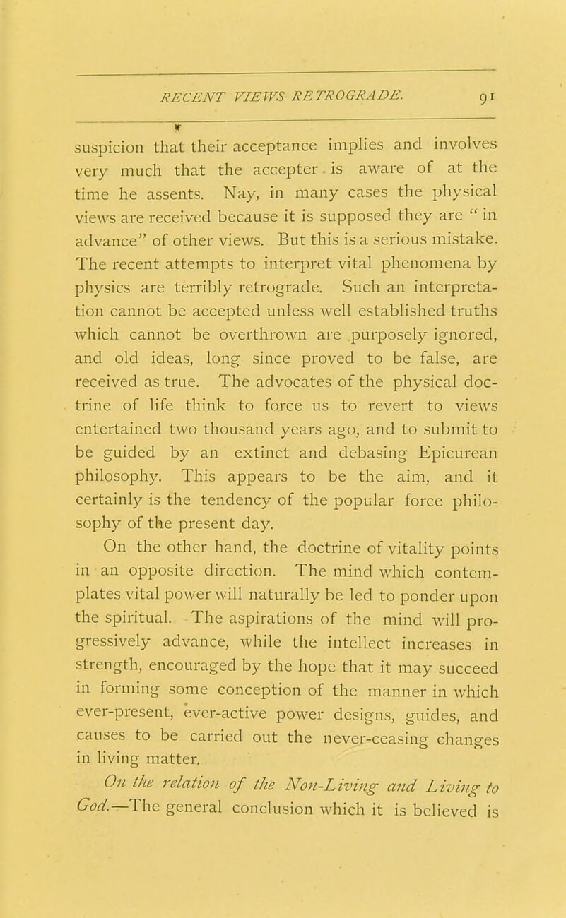 RECENT VIEWS RETROGRADE. t suspicion that their acceptance impHes and involves very much that the accepter. is aware of at the time he assents. Nay, in many cases the physical views are received because it is supposed they are  in advance of other views. But this is a serious mistake. The recent attempts to interpret vital phenomena by physics are terribly retrograde. Such an interpreta- tion cannot be accepted unless well established truths which cannot be overthrown are purposely ignored, and old ideas, long since proved to be false, are received as true. The advocates of the physical doc- trine of life think to force us to revert to views entertained two thousand years ago, and to submit to be guided by an extinct and debasing Epicurean philosophy. This appears to be the aim, and it certainly is the tendency of the popular force philo- sophy of the present day. On the other hand, the doctrine of vitality points in an opposite direction. The mind which contem- plates vital power will naturally be led to ponder upon the spiritual. ■ The aspirations of the mind will pro- gressively advance, while the intellect increases in strength, encouraged by the hope that it may succeed in forming some conception of the manner in which ever-present, ever-active power designs, guides, and causes to be carried out the never-ceasing changes in living matter. On the relation of the Non-Living and Living to God.—T\\t general conclusion which it is believed is