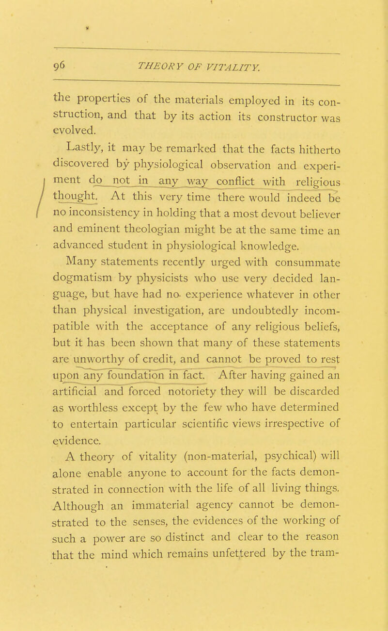 the properties of the materials employed in its con- struction, and that by its action its constructor was evolved. Lastly, it may be remarked that the facts hitherto discovered by physiological observation and experi- ment djo not in any way_conflict with religious thought. At this very time there would indeed be no inconsistency in holding that a most devout believer and eminent theologian might be at the same time an advanced student in physiological knowledge. Many statements recently urged with consummate dogmatism by physicists who use very decided lan- guage, but have had no- experience whatever in other than physical investigation, are undoubtedly incom- patible with the acceptance of any religious beliefs, but it has been shown that many of these statements are unworthy of credit, and cannot be proved to rest upon aiiyToundationTTn fact. After having gained an artificial and forced notoriety they will be discarded as worthless except by the few who have determined to entertain particular scientific views irrespective of evidence. A theory of vitality (non-material, psychical) will alone enable anyone to account for the facts demon- strated in connection with the life of all living things. Although an immaterial agency cannot be demon- strated to the senses, the evidences of the working of such a power are so distinct and clear to the reason that the mind which remains unfettered by the tram-