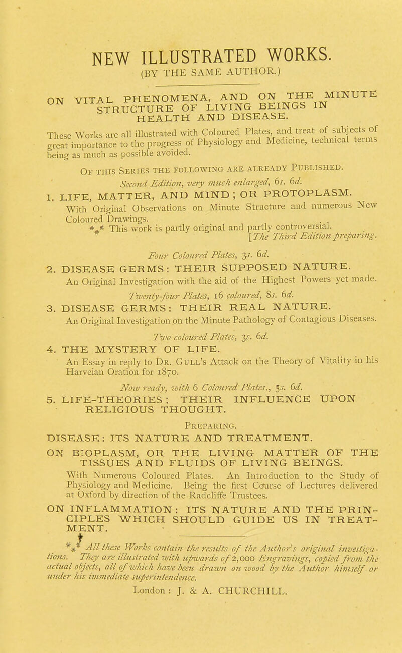 NEW ILLUSTRATED WORKS. (BY THE SAME AUTHOR.) ON VITAL PHENOMENA, AND ON THE MINUTE Ui\ STRUCTURE OF LIVING BEINGS IN HEALTH AND DISEASE. These Works are all illustrated with Coloured Plates and treat of subjects of great importance to the progress of Physiology and Medicine, technical terms being as much as possible avoided. Of this Series the following are already Published. Second Edition, very much enlarged, bs. bd. 1. LIFE, MATTER, AND MIND ; OR PROTOPLASM. With Original Observations on Minute Structure and numerous New Coloured Drawings. *** This work is partly original and partly controversial. \The Third Edition preparing. Four Coloured Plates, y. bd. 2. DISEASE GERMS : THEIR SUPPOSED NATURE. An Original Investigation with the aid of the Highest Powers yet made. Twenty-four Plates, 16 coloured, %s. bd. 3. DISEASE GERMS: THEIR REAL NATURE. An Original Investigation on the Minute Pathology of Contagious Diseases. Two coloured Plates, 3.?. bd. 4. THE MYSTERY OF LIFE. An Essay in reply to Dr. Gull's Attack on the Theory of Vitality in his Hai-veian Oration for 1870. No-M ready, toith 6 Coloured Plates., ^s. bd. 5. LIFE-THEORIES : THEIR INFLUENCE UPON RELIGIOUS THOUGHT. Preparing. DISEASE: ITS NATURE AND TREATMENT. ON BIOPLASM, OR THE LIVING MATTER OF THE TISSUES AND FLUIDS OF LIVING BEINGS, With Numerous Coloured Plates. An Introduction to the Study of Physiology and Medicine. Being the first Course of Lectures delivered at Oxford by direction of the Radcliffe Tinstees. ON INFLAMMATION : ITS NATURE AND THE PRIN- CIPLES WHICH SHOULD GUIDE US IN TREAT- MENT. t *#* All these Works contain, the results of the A nthor's original investiga ■ tions. They are illustrated with upwards of 2,000 Engravings, copied from the actual objects, all of which have been drawn on wood by the Author himself or under his immediate superintendence. London : J. & A. CHURCHILL.