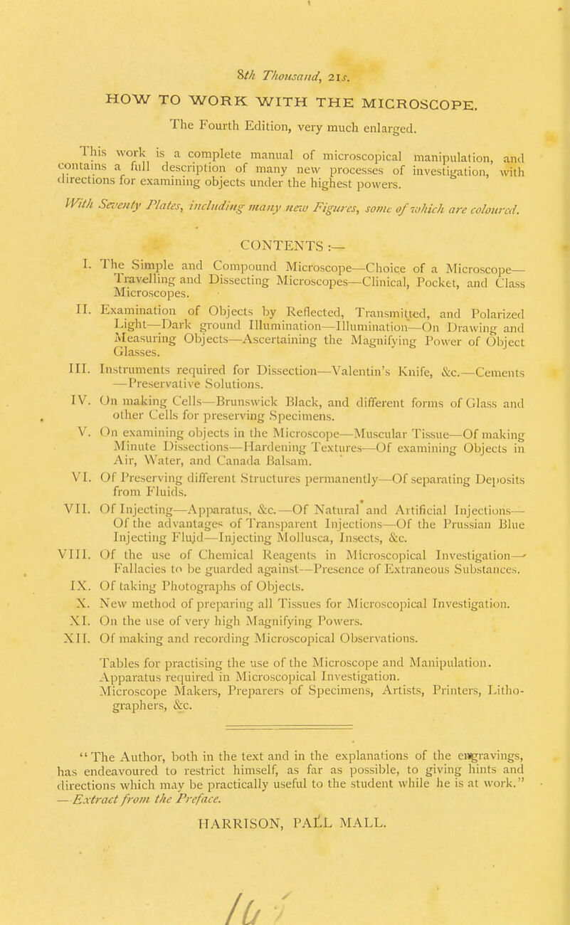 1 Thomand, 2\s. HOW TO WORK WITH THE MICROSCOPE. The Fourth Edition, very much enlarged. This work is a complete manual of microscopical manipulation, and contains a full description of many new processes of investigation, with directions for examining objects under the highest powers. With Seventy Plates, including many nnv Figures, some ofiMch are coloured. CONTENTS:— I. The Simple and Compound Microscope—Choice of a Microscope- Travelling and Dissecting Microscopes—Clinical, Pocket, and Class Microscopes. II. Examination of Objects by Reflected, Transmitted, and Polarized Light—Dark ground Illumination—Illumination—On Drawing and Measuring Objects—Ascertaining the Magnifying Power of Object Glasses. III. Instruments required for Dissection—Valentin's Knife, &c.—Cements —Preservative Solutions. IV. On making Cells—Brunswick Black, and different forms of Glass and other Cells for preserving .Specimens. V. On examining objects in the Microscope—Muscular Tissue—Of making Minute Dissections—Hardening Textures-—Of examining Objects in Air, Water, and Canada Balsam. VI. Of Preserving different Structures pennanently—Of separating Deposits from Fluids. VII. Of Injecting—Apparatus, &c.—Of Natural and Artificial Injections— Of the advantages of Transparent Injections—Of the Prussian Blue Injecting Flujd—Injecting Mollusca, Insects, &c. VIII. Of the use of Chemical Reagents in Microscopical Investigation—' Fallacies to be guarded against—Presence of Extraneous Substances. IX. Of taking Photographs of Objects. X. New method of preparing all Tissues for Microscopical Investigation. XI. On the use of very high Magnifying Powers. XII. Of making and recording Microscopical Observations. Tables for practising the use of the Microscope and Manipulation. Apparatus required in Microscopical Investigation. Microscope Makers, Preparers of Specimens, Artists, Printers, Litho- graphers, &c. '' The Author, both in the text and in the explanations of the engravings, has endeavoured to restrict himself, as far as possible, to giving hints and directions which may be practically useful to the student while lie is at work. —Extract from the Preface. HARRISON, PAtL MALL.