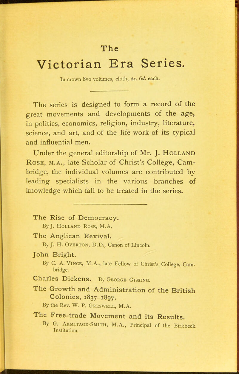 Victorian Era Series. In crown 8vo volumes, cloth, 2s. 6d. each. The series is designed to form a record of the great movements and developments of the age, in politics, economics, religion, industry, literature, science, and art, and of the life work of its typical and influential men. Under the general editorship of Mr. J. Holland Rose, m.a., late Scholar of Christ's College, Cam- bridge, the individual volumes are contributed by leading specialists in the various branches of knowledge which fall to be treated in the series. The Rise of Democracy. By J. Holland Rose, M.A. The Anglican Revival. By J. H. Overton, D.D., Canon of Lincoln. John Bright. By C. A. Vince, M.A., late Fellow of Christ's College, Cam- bridge. Charles Dickens. By George Gissing. The Growth and Administration of the British Colonies, 1837-1897. By the Rev. W. P. Greswell, M.A. The Free-trade Movement and its Results. By G. Armitage-Smith, M.A., Principal of the Birkbeck Institution.