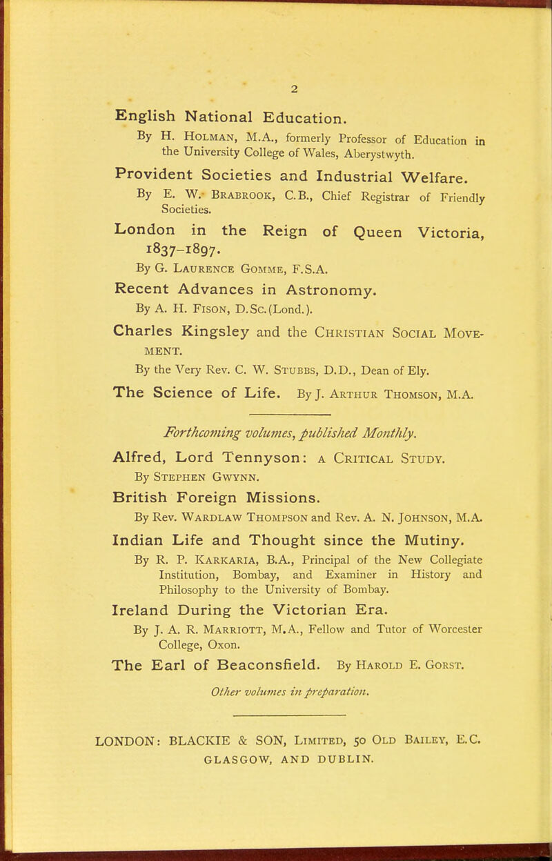 2 English National Education. By H. Holman, M.A., formerly Professor of Education in the University College of Wales, Aberystwyth. Provident Societies and Industrial Welfare. By E. W.- Brabrook, C.B., Chief Registrar of Friendly Societies. London in the Reign of Queen Victoria, 1837-1897. By G. Laurence Gomme, F.S.A. Recent Advances in Astronomy. By A. H. Fison, D.Sc.(Lond.). Charles Kingsley and the Christian Social Move- ment. By the Very Rev. C. W. Stubbs, D.D., Dean of Ely. The Science of Life. By J. Arthur Thomson, M.A. Forthcoming volumes, published Monthly. Alfred, Lord Tennyson: a Critical Study. By Stephen Gwynn. British Foreign Missions. By Rev. Wardlaw Thompson and Rev. A. N. Johnson, M.A Indian Life and Thought since the Mutiny. By R. P. Karkaria, B.A., Principal of the New Collegiate Institution, Bombay, and Examiner in History and Philosophy to the University of Bombay. Ireland During the Victorian Era. By J. A. R. Marriott, M.A., Fellow and Tutor of Worcester College, Oxon. The Earl of Beaconsfield. By Harold E. Gorst. Other volumes in preparation. LONDON: BLACKIE & SON, Limited, 50 Old Bailey, E.C. GLASGOW, AND DUBLIN.
