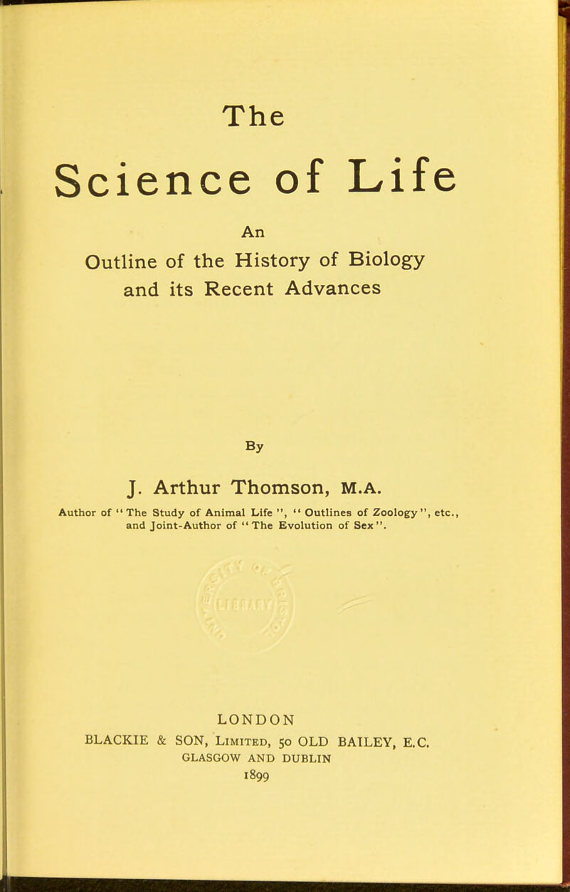 Science of Life An Outline of the History of Biology and its Recent Advances By J. Arthur Thomson, M.A. Author of The Study of Animal Life ,  Outlines of Zoology, etc., and Joint-Author of The Evolution of Sex. LONDON BLACKIE & SON, Limited, 50 OLD BAILEY, E.C. GLASGOW AND DUBLIN 1899