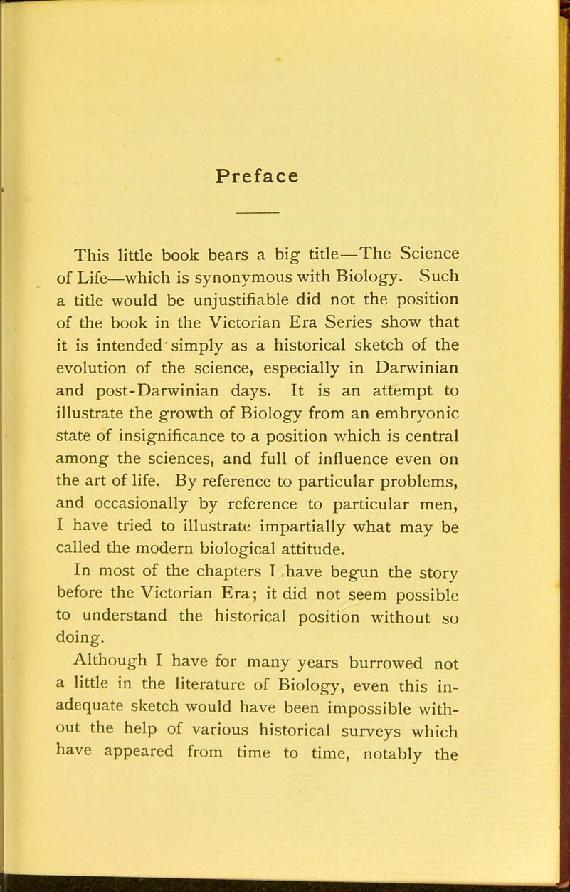 Preface This little book bears a big title—The Science of Life—which is synonymous with Biology. Such a title would be unjustifiable did not the position of the book in the Victorian Era Series show that it is intended'simply as a historical sketch of the evolution of the science, especially in Darwinian and post-Darwinian days. It is an attempt to illustrate the growth of Biology from an embryonic state of insignificance to a position which is central among the sciences, and full of influence even on the art of life. By reference to particular problems, and occasionally by reference to particular men, I have tried to illustrate impartially what may be called the modern biological attitude. In most of the chapters I have begun the story before the Victorian Era; it did not seem possible to understand the historical position without so doing. Although I have for many years burrowed not a little in the literature of Biology, even this in- adequate sketch would have been impossible with- out the help of various historical surveys which have appeared from time to time, notably the