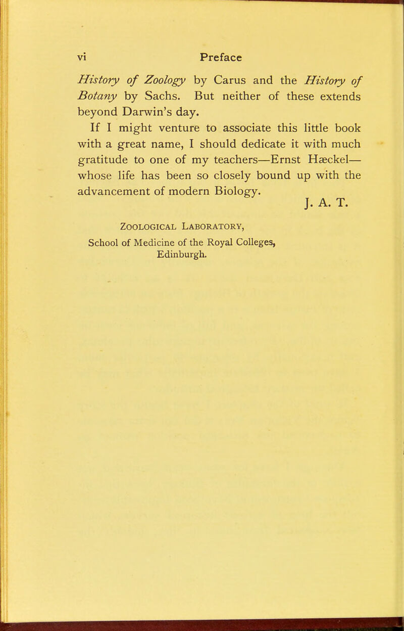 History of Zoology by Carus and the History of Botany by Sachs. But neither of these extends beyond Darwin's day. If I might venture to associate this little book with a great name, I should dedicate it with much gratitude to one of my teachers—Ernst Hasckel— whose life has been so closely bound up with the advancement of modern Biology. J. A. T. Zoological Laboratory, School of Medicine of the Royal Colleges, Edinburgh.