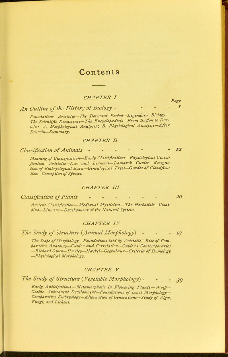 Contents CHAPTER I Page An Outline of the History of Biology 1 Foundations—Aristotle—The Dormant Period—Legendary Biology— The Scientific Renascence—The Encyclopedists—From Buffon to Dar- win: A. Morphological Analysis; B. Physiological Analysis—After Darwin—Summary. CHAPTER II Classification of Animals ------- 12 Meaning of Classification—Early Classifications—Physiological Classi- fication—Aristotle—Ray and Linnxus—Lamarck—Cuvier—Recogni- tion of Embryological Basis—Genealogical Trees—Grades of Classifica- tion—Conception of Species. CHAPTER III Classification of Plants - 20 Ancient Classification—Mediceval Mysticism — The Herbalists—Cesal- pino—Linnaus—Development of the Natural System. CHAPTER IV The Study of Structure {Animal Morphology) - - -27 The Scope of Morphology—Foundations laid by Aristotle—Rise of Com- parative Anatomy—Cuvier and Correlation—Cuvier s Contemporaries —Richard Owen—Huxley—Hceckel—Gegenbaur—Criteria of Homology —Physiological Morpliology. CHAPTER V The Study of Structure (Vegetable Morphology) - Early Anticipations — Metamorphosis in Flowering Plants—Wolff- Goethe—Subsequent Development—Foundations of exact Morphology— Comparative Embryology—Alternation of Generations—Study of Algte, Fungi, and Lichens.