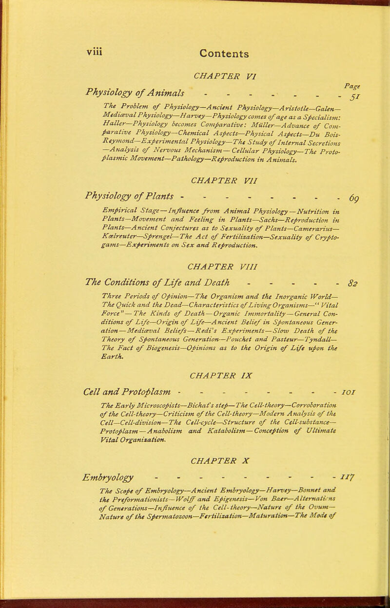 CHAPTER VI Physiology of Animals - - - The Problem of Physiology—Ancient Physiology—Aristotle—Galen— Medieval Physiology—Harvey—Physiology comes of age as a Specialism: Hatter—Physiology becomes Comparative: Mutter—Advance of Com- parative Physiology—Chemical Aspects—Physical Aspects—Du Bois- Reymond— Experimental Physiology—The Study of Internal Secretions —Analysis of Nervous Mechanism —Cellular Physiology—The Proto- plasmic Movement—Pathology—Reproduction in Animals. CHAPTER VII Physiology of Plants Empirical Stage—Influence from Animal Physiology—Nutrition in Plants—Movement and Feeling in Plants—Sachs—Reproduction in Plants—Ancient Cotijectnres as to Sexuality of Plants—Camerarius— Kaelreuter—Sprengel—The Act of Fertilization—Sexuality of Crypto- gams—Experiments on Sex and Reproduction. CHAPTER VIII The Conditions of Life and Death ----- Three Periods of Opinion—The Organism and the Inorganic World— The Quick and the Dead—Characteristics of Living Organisms— Vital Force—The Kinds of Death — Organic Immortality — General Con- ditions of Life—Origin of Life—Ancient Belief in Spontaneous Gener- ation— Mediaval Beliefs—Redi's Experiments—Slow Death of the Theory of Spontaneous Generation—Pouchet and Pasteur—Tyndall— The Fact of Biogenesis—Opinions as to the Origin of Life upon the Earth. CHAPTER IX Cell and Protoplasm - The Early Microscopists—Bichat's step— The Cell-theory—Corroboration of the Cell-theory—Criticism of the Cell-theory—Modern Analysis of the Cell—Cell-division—The Cell-cycle—Structure of the Cell-substance— Protoplasm —Anabolism and Katabolism—Conception of Ultimate Vital Organisation. CHAPTER X Embryology The Scope of Embryology—Ancient Embryology—Harvey—Bonnet and the Preformationists—Wolff and Epigenesis—Von Baer—Alternations of Generations—Influence of the Cell-theory—Nature of the Ovum- Nature of the Spermatozoon—Fertilization—Maturation—The Mod* of
