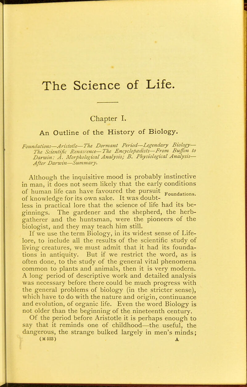 The Science of Life. Chapter I. An Outline of the History of Biology. Foundations—Aristotle—The Dormant Period—Legendary Biology— The Scientific Renascence—The Encyclopedists—From Buffon to Darwin: A. Morphological Analysis; B. Physiological Analysis— After Darwin—Summary. Although the inquisitive mood is probably instinctive in man, it does not seem likely that the early conditions of human life can have favoured the pursuit Foundations- of knowledge for its own sake. It was doubt- less in practical lore that the science of life had its be- ginnings. The gardener and the shepherd, the herb- gatherer and the huntsman, were the pioneers of the biologist, and they may teach him still. If we use the term Biology, in its widest sense of Life- lore, to include all the results of the scientific study of living creatures, we must admit that it had its founda- tions in antiquity. But if we restrict the word, as is often done, to the study of the general vital phenomena common to plants and animals, then it is very modern. A long period of descriptive work and detailed analysis was necessary before there could be much progress with the general problems of biology (in the stricter sense), which have to do with the nature and origin, continuance and evolution, of organic life. Even the word Biology is not older than the beginning of the nineteenth century. Of the period before Aristotle it is perhaps enough to say that it reminds one of childhood—the useful, the dangerous, the strange bulked largely in men's minds; (M623) a