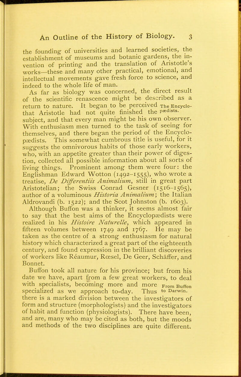 the founding of universities and learned societies, the establishment of museums and botanic gardens, the in- vention of printing and the translation of Aristotle's works—these and many other practical, emotional, and intellectual movements gave fresh force to science, and indeed to the whole life of man. As far as biology was concerned, the direct result of the scientific renascence might be described as a return to nature. It began to be perceived The Encycio- that Aristotle had not quite finished the prists, subject, and that every man might be his own observer. With enthusiasm men turned to the task of seeing for themselves, and there began the period of the Encyclo- pedists. This somewhat cumbrous title is useful, for it suggests the omnivorous habits of those early workers, who, with an appetite greater than their power of diges- tion, collected all possible information about all sorts of living things. Prominent among them were four: the Englishman Edward Wotton (1492-1555), who wrote a treatise, De Differentiis Animalhim, still in great part Aristotelian; the Swiss Conrad Gesner (1516-1565), author of a voluminous Historia Animalium\ the Italian Aldrovandi (b. 1522); and the Scot Johnston (b. 1603). Although Buffon was a thinker, it seems almost fair to say that the best aims of the Encyclopaedists were realized in his Histoire Nattirelle, which appeared in fifteen volumes between 1749 and 1767. He may be taken as the centre of a strong enthusiasm for natural history which characterized a great part of the eighteenth century, and found expression in the brilliant discoveries of workers like Reaumur, Rcesel, De Geer, Schaffer, and Bonnet. Buffon took all nature for his province; but from his date we have, apart from a few great workers, to deal with specialists, becoming more and more From Buffon specialized as we approach to-day. Thus to Darwin, there is a marked division between the investigators of form and structure (morphologists) and the investigators of habit and function (physiologists). There have been, and are, many who may be cited as both, but the moods and methods of the two disciplines are quite different.