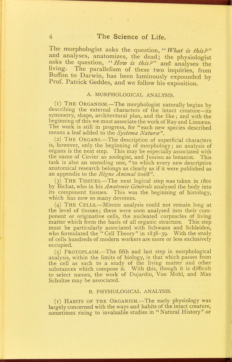 The morphologist asks the question,  What is this? and analyses, anatomizes, the dead; the physiologist asks the question,  How is this? and analyses the living. The parallelism of these two inquiries, from Buffon to Darwin, has been luminously expounded by Prof. Patrick Geddes, and we follow his exposition. A. MORPHOLOGICAL ANALYSIS. (1) The Organism.—The morphologist naturally begins by describing the external characters of the intact creature—its symmetry, shape, architectural plan, and the like; and with the beginning of this we must associate the work of Ray and Linnaeus. The work is still in progress, for  each new species described means a leaf added to the Systerna Natures . (2) The Organs.—The description of superficial characters is, however, only the beginning of morphology; an analysis of organs is the next step. This may be especially associated with the name of Cuvier as zoologist, and Jussieu as botanist. This task is also an unending one,  to which every new descriptive anatomical research belongs as clearly as if it were published as an appendix to the Regne Animal itself. (3) The TISSUES.—The next logical step was taken in 1801 by Bichat, who in his Anatomie Generate analysed the body into its component tissues. This was the beginning of histology, which has now so many devotees. (4) The CELLS.—Minute analysis could not remain long at the level of tissues; these were soon analysed into their com- ponent or originative cells, the nucleated corpuscles of living matter which form the basis of all organic structure. This step must be particularly associated with Schwann and Schleiden, who formulated the  Cell Theory in 1838-39. With the study of cells hundreds of modern workers are more or less exclusively occupied. (5) Protoplasm.—The fifth and last step in morphological analysis, within the limits of biology, is that which passes from the cell as such to a study of the living matter and other substances which compose it. With this, though it is difficult to select names, the work of Dujardin, Von Mohl, and Max Schultze may be associated. B. PHYSIOLOGICAL ANALYSIS. (1) Habits of the Organism.—The early physiology was largely concerned with the ways and habits of the intact creature, sometimes rising to invaluable studies in Natural History or