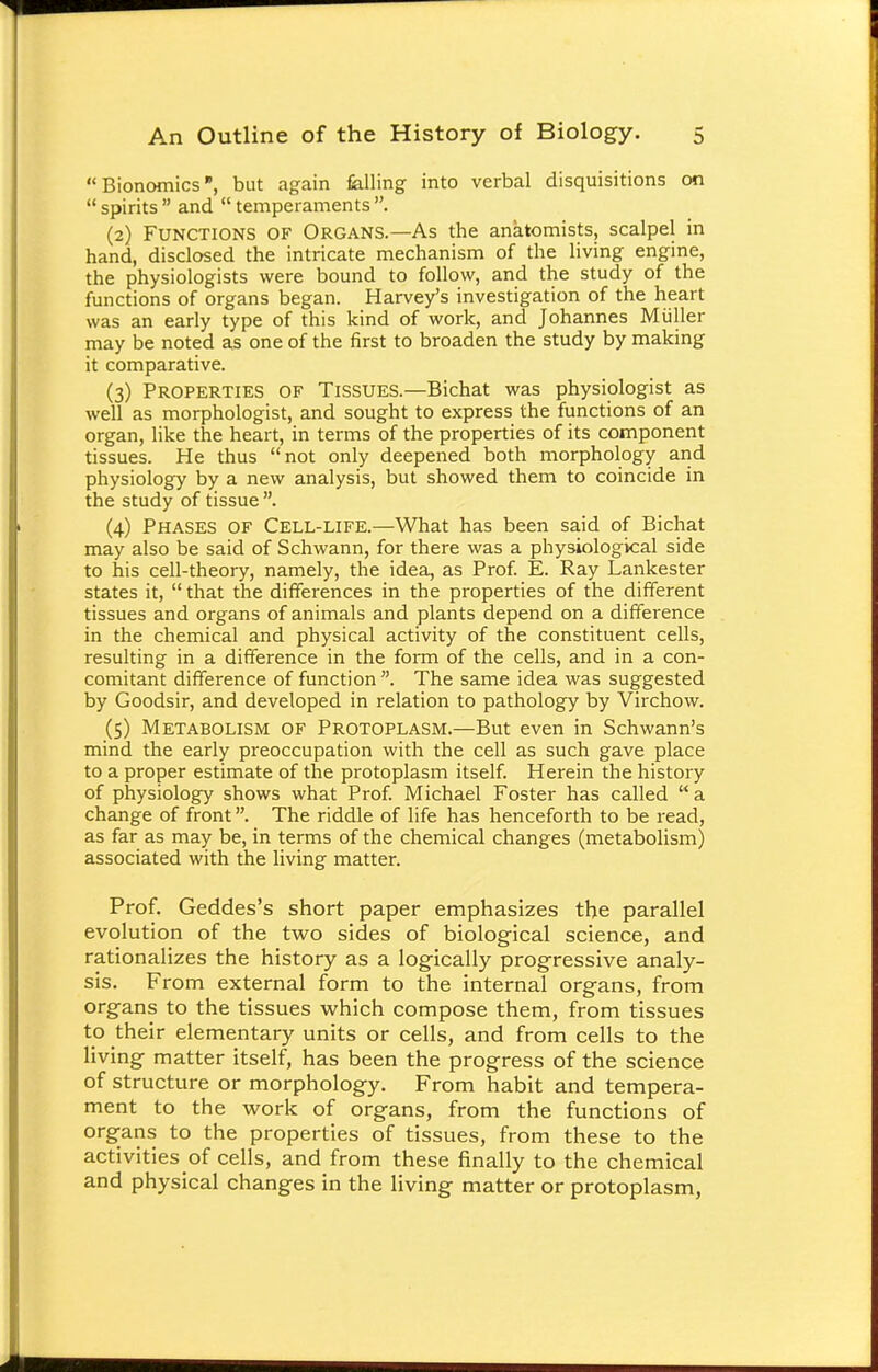 Bionomics, but again felling into verbal disquisitions on  spirits  and  temperaments . (2) Functions of Organs.—As the anatomists, scalpel in hand, disclosed the intricate mechanism of the living engine, the physiologists were bound to follow, and the study of the functions of organs began. Harvey's investigation of the heart was an early type of this kind of work, and Johannes Muller may be noted as one of the first to broaden the study by making it comparative. (3) Properties of Tissues.—Bichat was physiologist as well as morphologist, and sought to express the functions of an organ, like the heart, in terms of the properties of its component tissues. He thus not only deepened both morphology and physiology by a new analysis, but showed them to coincide in the study of tissue . (4) Phases of Cell-life.—What has been said of Bichat may also be said of Schwann, for there was a physiological side to his cell-theory, namely, the idea, as Prof. E. Ray Lankester states it,  that the differences in the properties of the different tissues and organs of animals and plants depend on a difference in the chemical and physical activity of the constituent cells, resulting in a difference in the form of the cells, and in a con- comitant difference of function. The same idea was suggested by Goodsir, and developed in relation to pathology by Virchow. (5) Metabolism of Protoplasm.—But even in Schwann's mind the early preoccupation with the cell as such gave place to a proper estimate of the protoplasm itself. Herein the history of physiology shows what Prof. Michael Foster has called  a change of front. The riddle of life has henceforth to be read, as far as may be, in terms of the chemical changes (metabolism) associated with the living matter. Prof. Geddes's short paper emphasizes the parallel evolution of the two sides of biological science, and rationalizes the history as a logically progressive analy- sis. From external form to the internal organs, from organs to the tissues which compose them, from tissues to their elementary units or cells, and from cells to the living matter itself, has been the progress of the science of structure or morphology. From habit and tempera- ment to the work of organs, from the functions of organs to the properties of tissues, from these to the activities of cells, and from these finally to the chemical and physical changes in the living matter or protoplasm,