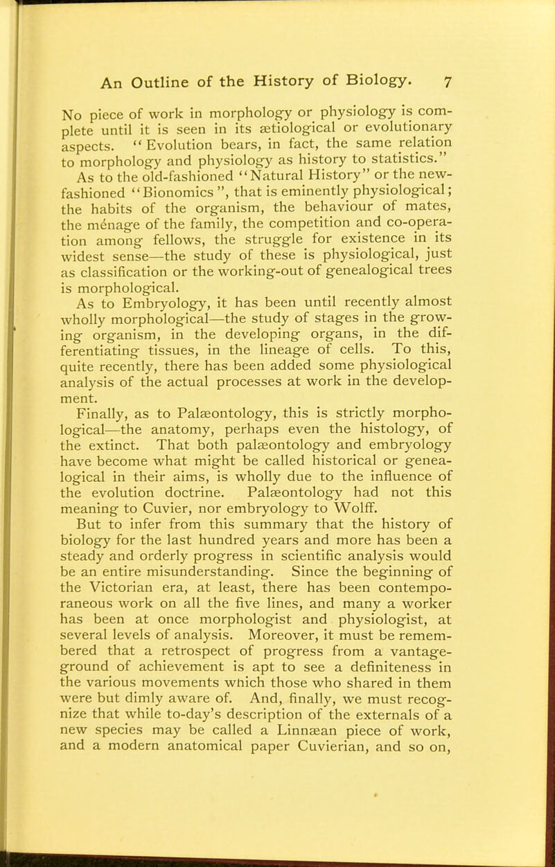 No piece of work in morphology or physiology is com- plete until it is seen in its serological or evolutionary aspects.  Evolution bears, in fact, the same relation to morphology and physiology as history to statistics. As to the old-fashioned Natural History or the new- fashioned Bionomics , that is eminently physiological; the habits of the organism, the behaviour of mates, the menage of the family, the competition and co-opera- tion among fellows, the struggle for existence in^ its widest sense—the study of these is physiological, just as classification or the working-out of genealogical trees is morphological. As to Embryology, it has been until recently almost wholly morphological—the study of stages in the grow- ing organism, in the developing organs, in the dif- ferentiating tissues, in the lineage of cells. To this, quite recently, there has been added some physiological analysis of the actual processes at work in the develop- ment. Finally, as to Palaeontology, this is strictly morpho- logical—the anatomy, perhaps even the histology, of the extinct. That both palaeontology and embryology have become what might be called historical or genea- logical in their aims, is wholly due to the influence of the evolution doctrine. Palaeontology had not this meaning to Cuvier, nor embryology to Wolff. But to infer from this summary that the history of biology for the last hundred years and more has been a steady and orderly progress in scientific analysis would be an entire misunderstanding. Since the beginning of the Victorian era, at least, there has been contempo- raneous work on all the five lines, and many a worker has been at once morphologist and physiologist, at several levels of analysis. Moreover, it must be remem- bered that a retrospect of progress from a vantage- ground of achievement is apt to see a definiteness in the various movements which those who shared in them were but dimly aware of. And, finally, we must recog- nize that while to-day's description of the externals of a new species may be called a Linnsean piece of work, and a modern anatomical paper Cuvierian, and so on,