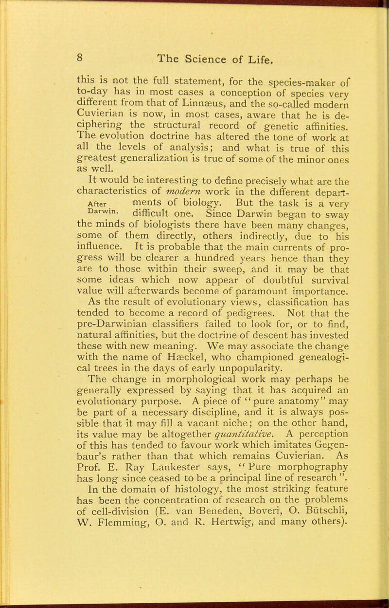 this is not the full statement, for the species-maker of to-day has in most cases a conception of species very different from that of Linnaeus, and the so-called modern Cuvierian is now, in most cases, aware that he is de- ciphering the structural record of genetic affinities. The evolution doctrine has altered the tone of work at all the levels of analysis; and what is true of this greatest generalization is true of some of the minor ones as well. It would be interesting to define precisely what are the characteristics of modern work in the different depart- After ments of biology. But the task is a very Darwin, difficult one. Since Darwin began to sway the minds of biologists there have been many changes, some of them directly, others indirectly, due to his influence. It is probable that the main currents of pro- gress will be clearer a hundred years hence than they are to those within their sweep, and it may be that some ideas which now appear of doubtful survival value will afterwards become of paramount importance. As the result of evolutionary views, classification has tended to become a record of pedigrees. Not that the pre-Darwinian classifiers failed to look for, or to find, natural affinities, but the doctrine of descent has invested these with new meaning. We may associate the change with the name of Hseckel, who championed genealogi- cal trees in the days of early unpopularity. The change in morphological work may perhaps be generally expressed by saying that it has acquired an evolutionary purpose. A piece of  pure anatomy may be part of a necessary discipline, and it is always pos- sible that it may fill a vacant niche; on the other hand, its value may be altogether quantitative. A perception of this has tended to favour work which imitates Gegen- baur's rather than that which remains Cuvierian. As Prof. E. Ray Lankester says,  Pure morphography has long since ceased to be a principal line of research . In the domain of histology, the most striking feature has been the concentration of research on the problems of cell-division (E. van Beneden, Boveri, O. Biitschli, W. Flemming, O. and R. Hertwig, and many others).