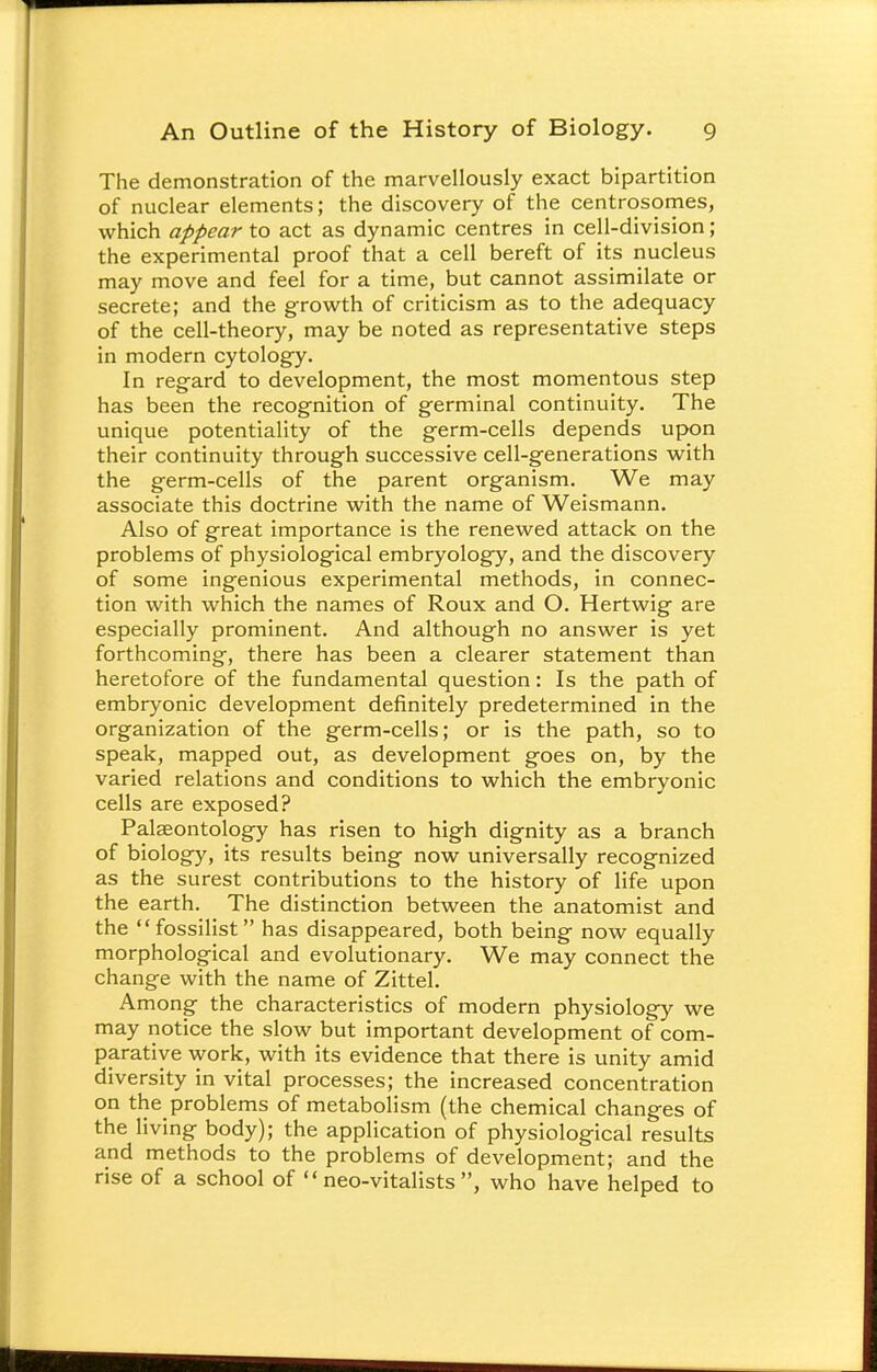 The demonstration of the marvellously exact bipartition of nuclear elements; the discovery of the centrosomes, which appear to act as dynamic centres in cell-division; the experimental proof that a cell bereft of its nucleus may move and feel for a time, but cannot assimilate or secrete; and the growth of criticism as to the adequacy of the cell-theory, may be noted as representative steps in modern cytology. In regard to development, the most momentous step has been the recognition of germinal continuity. The unique potentiality of the germ-cells depends upon their continuity through successive cell-generations with the germ-cells of the parent organism. We may associate this doctrine with the name of Weismann. Also of great importance is the renewed attack on the problems of physiological embryology, and the discovery of some ingenious experimental methods, in connec- tion with which the names of Roux and O. Hertwig are especially prominent. And although no answer is yet forthcoming, there has been a clearer statement than heretofore of the fundamental question: Is the path of embryonic development definitely predetermined in the organization of the germ-cells; or is the path, so to speak, mapped out, as development goes on, by the varied relations and conditions to which the embryonic cells are exposed? Palaeontology has risen to high dignity as a branch of biology, its results being now universally recognized as the surest contributions to the history of life upon the earth. The distinction between the anatomist and the fossilist has disappeared, both being now equally morphological and evolutionary. We may connect the change with the name of Zittel. Among the characteristics of modern physiology we may notice the slow but important development of com- parative work, with its evidence that there is unity amid diversity in vital processes; the increased concentration on the problems of metabolism (the chemical changes of the living body); the application of physiological results and methods to the problems of development; and the rise of a school of  neo-vitalists , who have helped to