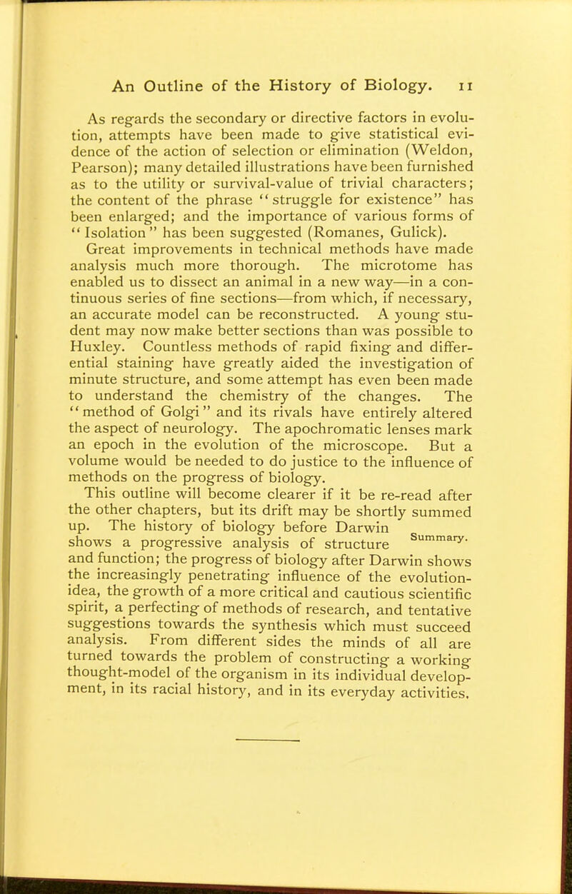 As regards the secondary or directive factors in evolu- tion, attempts have been made to give statistical evi- dence of the action of selection or elimination (Weldon, Pearson); many detailed illustrations have been furnished as to the utility or survival-value of trivial characters; the content of the phrase struggle for existence has been enlarged; and the importance of various forms of Isolation has been suggested (Romanes, Gulick). Great improvements in technical methods have made analysis much more thorough. The microtome has enabled us to dissect an animal in a new way—in a con- tinuous series of fine sections—from which, if necessary, an accurate model can be reconstructed. A young stu- dent may now make better sections than was possible to Huxley. Countless methods of rapid fixing and differ- ential staining have greatly aided the investigation of minute structure, and some attempt has even been made to understand the chemistry of the changes. The method of Golgi and its rivals have entirely altered the aspect of neurology. The apochromatic lenses mark an epoch in the evolution of the microscope. But a volume would be needed to do justice to the influence of methods on the progress of biology. This outline will become clearer if it be re-read after the other chapters, but its drift may be shortly summed up. The history of biology before Darwin shows a progressive analysis of structure Summary- and function; the progress of biology after Darwin shows the increasingly penetrating influence of the evolution- idea, the growth of a more critical and cautious scientific spirit, a perfecting of methods of research, and tentative suggestions towards the synthesis which must succeed analysis. From different sides the minds of all are turned towards the problem of constructing a working thought-model of the organism in its individual develop- ment, in its racial history, and in its everyday activities.