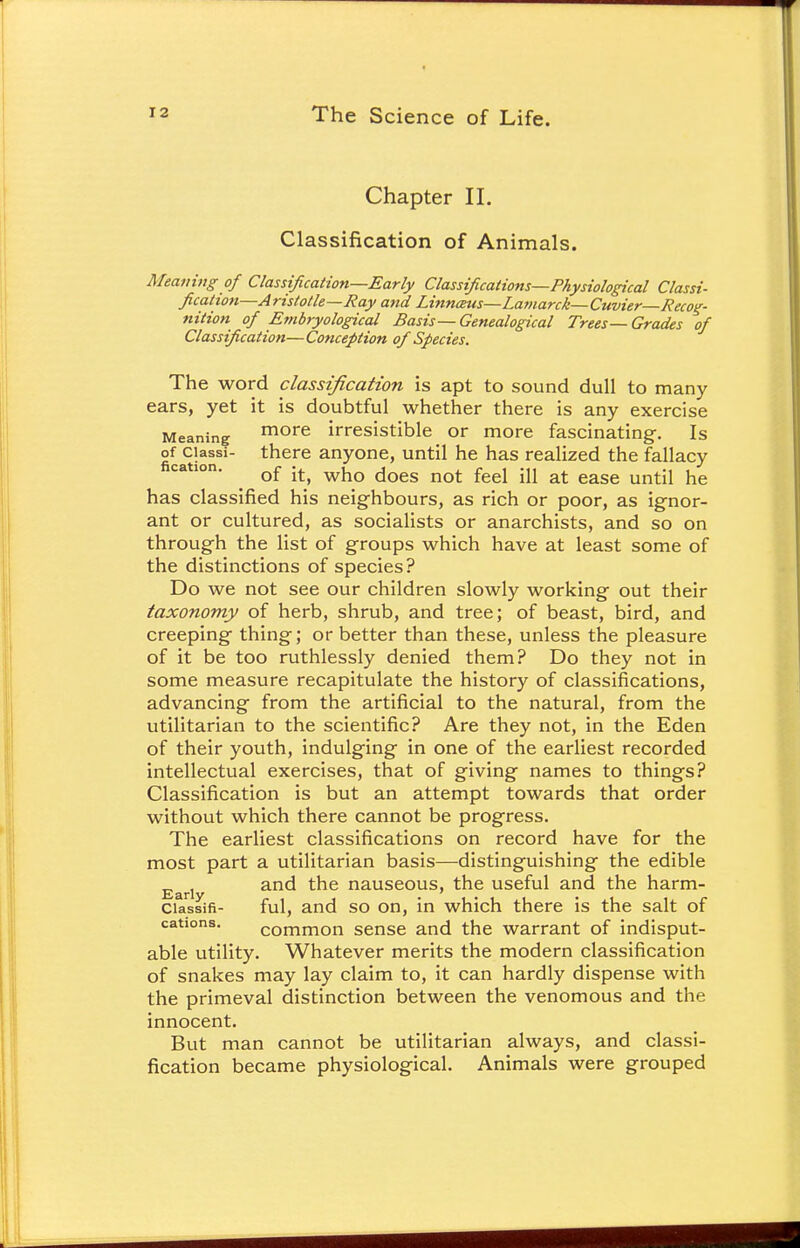 Chapter II. Classification of Animals. Meaning of Classification—Early Classifications—Physiological Classi- fication—Aristotle—Ray and Linncmis—La?narck—Cuvier—Recog- nition of Embryo logical Basis— Genealogical Trees—Grades of Classification—Conception of Species. The word classification is apt to sound dull to many ears, yet it is doubtful whether there is any exercise Meaning more irresistible or more fascinating. Is of ciassi- there anyone, until he has realized the fallacy of it, who does not feel ill at ease until he has classified his neighbours, as rich or poor, as ignor- ant or cultured, as socialists or anarchists, and so on through the list of groups which have at least some of the distinctions of species? Do we not see our children slowly working out their taxonomy of herb, shrub, and tree; of beast, bird, and creeping thing; or better than these, unless the pleasure of it be too ruthlessly denied them? Do they not in some measure recapitulate the history of classifications, advancing from the artificial to the natural, from the utilitarian to the scientific? Are they not, in the Eden of their youth, indulging in one of the earliest recorded intellectual exercises, that of giving names to things? Classification is but an attempt towards that order without which there cannot be progress. The earliest classifications on record have for the most part a utilitarian basis—distinguishing the edible Earl and the nauseous, the useful and the harm- ciassifi- ful, and so on, in which there is the salt of cations. common sense and the warrant of indisput- able utility. Whatever merits the modern classification of snakes may lay claim to, it can hardly dispense with the primeval distinction between the venomous and the innocent. But man cannot be utilitarian always, and classi- fication became physiological. Animals were grouped