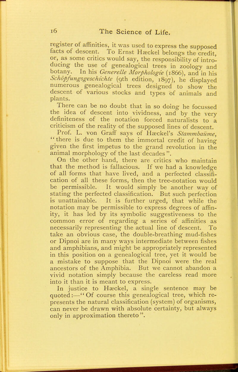 register of affinities, it was used to express the supposed facts of descent. To Ernst Hseckel belongs the credit, or, as some critics would say, the responsibility of intro- ducing the use of genealogical trees in zoology and botany. In his Generelle Morphologie (1866), and in his Schopfungsgeschichte (9th edition, 1897), he displayed numerous genealogical trees designed to show the descent of various stocks and types of animals and plants. There can be no doubt that in so doing he focussed the idea of descent into vividness, and by the very definiteness of the notation forced naturalists to a criticism of the reality of the supposed lines of descent. Prof. L. von Graff says of Haeckel's Stammbaiime, there is due to them the immortal credit of having given the first impetus to the grand revolution in the animal morphology of the last decades . On the other hand, there are critics who maintain that the method is fallacious. If we had a knowledge of all forms that have lived, and a perfected classifi- cation of all these forms, then the tree-notation would be permissible. It would simply be another way of stating the perfected classification. But such perfection is unattainable. It is further urged, that while the notation may be permissible to express degrees of affin- ity, it has led by its symbolic suggestiveness to the common error of regarding a series of affinities as necessarily representing the actual line of descent. To take an obvious case, the double-breathing mud-fishes or Dipnoi are in many ways intermediate between fishes and amphibians, and might be appropriately represented in this position on a genealogical tree, yet it would be a mistake to suppose that the Dipnoi were the real ancestors of the Amphibia. But we cannot abandon a vivid notation simply because the careless read more into it than it is meant to express. In justice to Hajckel, a single sentence may be quoted:—Of course this genealogical tree, which re- presents the natural classification (system) of organisms, can never be drawn with absolute certainty, but always only in approximation thereto .
