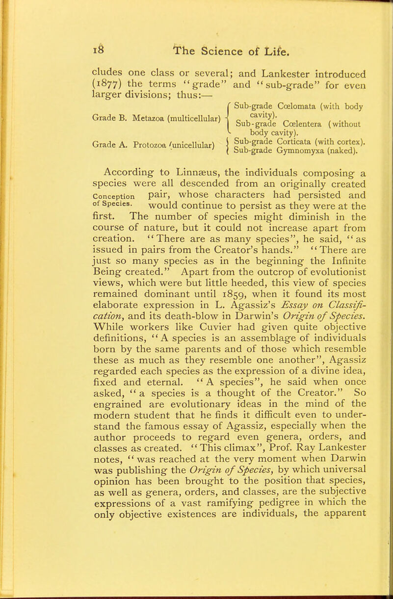 eludes one class or several; and Lankester introduced (1877) the terms grade and sub-grade for even larger divisions; thus:— According to Linnaeus, the individuals composing a species were all descended from an originally created Conception Pair> whose characters had persisted and of Species. would continue to persist as they were at the first. The number of species might diminish in the course of nature, but it could not increase apart from creation. There are as many species, he said, as issued in pairs from the Creator's hands. There are just so many species as in the beginning the Infinite Being created. Apart from the outcrop of evolutionist views, which were but little heeded, this view of species remained dominant until 1859, when it found its most elaborate expression in L. Agassiz's Essay on Classifi- cation, and its death-blow in Darwin's Origin of Species. While workers like Cuvier had given quite objective definitions, A species is an assemblage of individuals born by the same parents and of those which resemble these as much as they resemble one another, Agassiz regarded each species as the expression of a divine idea, fixed and eternal.  A species, he said when once asked, a species is a thought of the Creator. So engrained are evolutionary ideas in the mind of the modern student that he finds it difficult even to under- stand the famous essay of Agassiz, especially when the author proceeds to regard even genera, orders, and classes as created.  This climax, Prof. Ray Lankester notes,  was reached at the very moment when Darwin was publishing the Origin of Species, by which universal opinion has been brought to the position that species, as well as genera, orders, and classes, are the subjective expressions of a vast ramifying pedigree in which the only objective existences are individuals, the apparent Sub-grade Coelomata (with body cavity). Sub-grade Corticata (with cortex). Sub-grade Gymnomyxa (naked). Sub-grade Ccelentera (without body cavity).