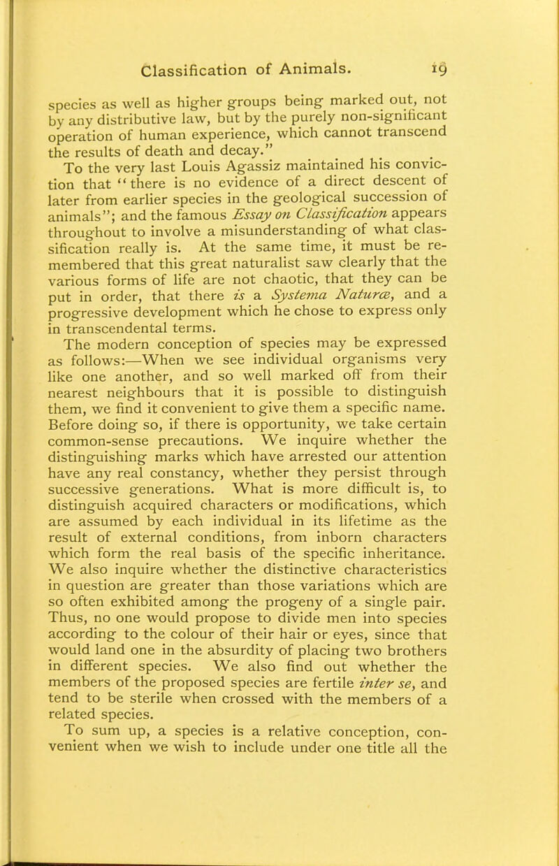 species as well as higher groups being- marked out, not by any distributive law, but by the purely non-significant operation of human experience, which cannot transcend the results of death and decay. To the very last Louis Agassiz maintained his convic- tion that there is no evidence of a direct descent of later from earlier species in the geological succession of animals; and the famous Essay on Classification appears throughout to involve a misunderstanding of what clas- sification really is. At the same time, it must be re- membered that this great naturalist saw clearly that the various forms of life are not chaotic, that they can be put in order, that there is a Systema Natures, and a progressive development which he chose to express only in transcendental terms. The modern conception of species may be expressed as follows:—When we see individual organisms very- like one another, and so well marked off from their nearest neighbours that it is possible to distinguish them, we find it convenient to give them a specific name. Before doing so, if there is opportunity, we take certain common-sense precautions. We inquire whether the distinguishing marks which have arrested our attention have any real constancy, whether they persist through successive generations. What is more difficult is, to distinguish acquired characters or modifications, which are assumed by each individual in its lifetime as the result of external conditions, from inborn characters which form the real basis of the specific inheritance. We also inquire whether the distinctive characteristics in question are greater than those variations which are so often exhibited among the progeny of a single pair. Thus, no one would propose to divide men into species according to the colour of their hair or eyes, since that would land one in the absurdity of placing two brothers in different species. We also find out whether the members of the proposed species are fertile inter se, and tend to be sterile when crossed with the members of a related species. To sum up, a species is a relative conception, con- venient when we wish to include under one title all the