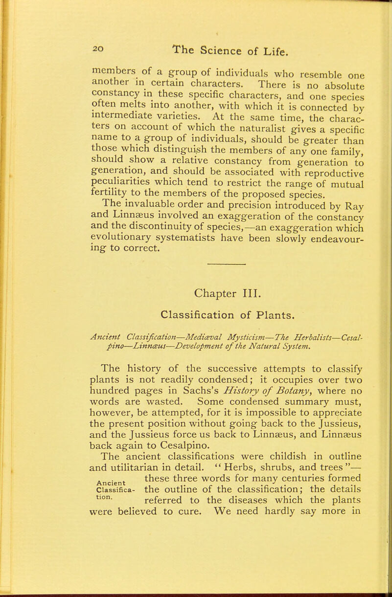 members of a group of individuals who resemble one another in certain characters. There is no absolute constancy in these specific characters, and one species often melts into another, with which it is connected by intermediate varieties. At the same time, the charac- ters on account of which the naturalist gives a specific name to a group of individuals, should be greater than those which distinguish the members of any one family, should show a relative constancy from generation to generation, and should be associated with reproductive peculiarities which tend to restrict the range of mutual fertility to the members of the proposed species. The invaluable order and precision introduced by Ray and Linnaeus involved an exaggeration of the constancy and the discontinuity of species,—an exaggeration which evolutionary systematists have been slowly endeavour- ing to correct. Chapter III. Classification of Plants. Ancient Classification—Mediceval Mysticistn—The Herbalists—Cesal- pino—Linnaus—Development of the Natural System. The history of the successive attempts to classify plants is not readily condensed; it occupies over two hundred pages in Sachs's History of Botany, where no words are wasted. Some condensed summary must, however, be attempted, for it is impossible to appreciate the present position without going back to the Jussieus, and the Jussieus force us back to Linnaeus, and Linnaeus back again to Cesalpino. The ancient classifications were childish in outline and utilitarian in detail.  Herbs, shrubs, and trees— A these three words for many centuries formed Ancient . J . . , Classifies- the outline or the classification; the details tion. referred to the diseases which the plants were believed to cure. We need hardly say more in