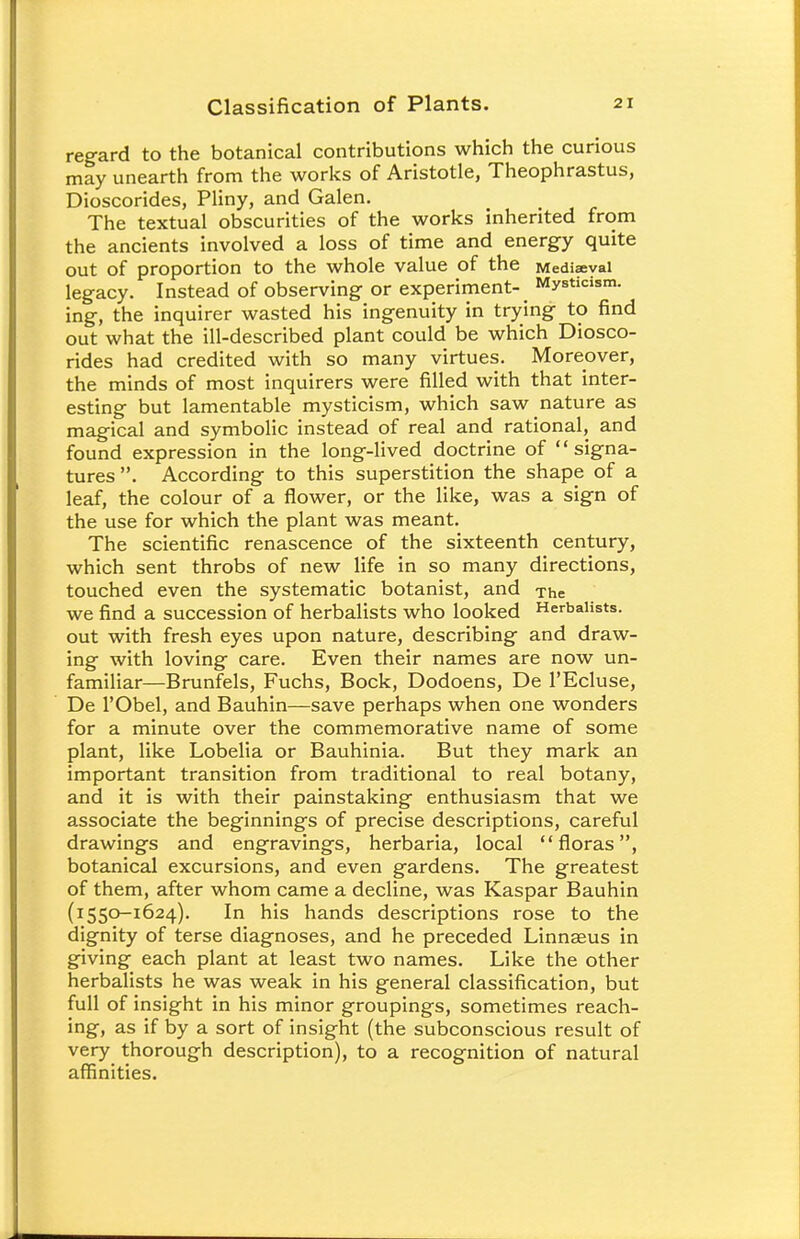 regard to the botanical contributions which the curious may unearth from the works of Aristotle, Theophrastus, Dioscorides, Pliny, and Galen. The textual obscurities of the works inherited from the ancients involved a loss of time and energy quite out of proportion to the whole value of the Mediaeval legacy. Instead of observing or experiment- Mysticism, ing, the inquirer wasted his ingenuity in trying to find out what the ill-described plant could be which Diosco- rides had credited with so many virtues. Moreover, the minds of most inquirers were filled with that inter- esting but lamentable mysticism, which saw nature as magical and symbolic instead of real and rational, and found expression in the long-lived doctrine of signa- tures . According to this superstition the shape of a leaf, the colour of a flower, or the like, was a sign of the use for which the plant was meant. The scientific renascence of the sixteenth century, which sent throbs of new life in so many directions, touched even the systematic botanist, and The we find a succession of herbalists who looked Herbalists, out with fresh eyes upon nature, describing and draw- ing with loving care. Even their names are now un- familiar—Brunfels, Fuchs, Bock, Dodoens, De l'Ecluse, De l'Obel, and Bauhin—save perhaps when one wonders for a minute over the commemorative name of some plant, like Lobelia or Bauhinia. But they mark an important transition from traditional to real botany, and it is with their painstaking enthusiasm that we associate the beginnings of precise descriptions, careful drawings and engravings, herbaria, local floras, botanical excursions, and even gardens. The greatest of them, after whom came a decline, was Kaspar Bauhin (i550-1624). In his hands descriptions rose to the dignity of terse diagnoses, and he preceded Linnaeus in giving each plant at least two names. Like the other herbalists he was weak in his general classification, but full of insight in his minor groupings, sometimes reach- ing, as if by a sort of insight (the subconscious result of very thorough description), to a recognition of natural affinities.