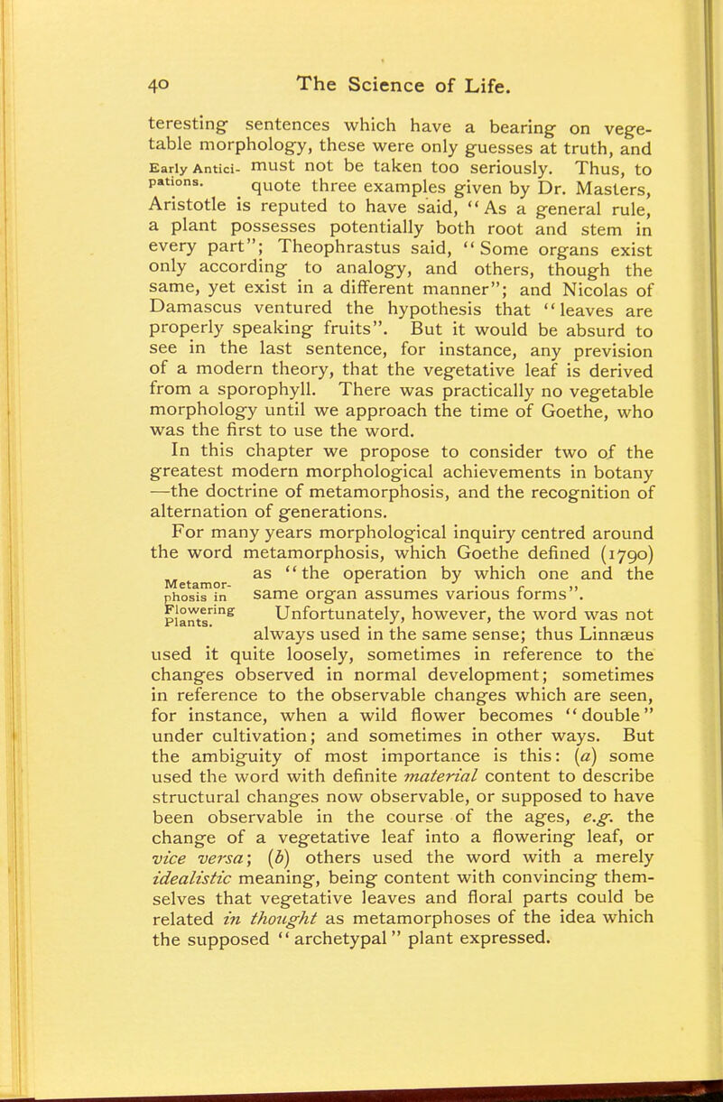 teresting sentences which have a bearing on vege- table morphology, these were only guesses at truth, and Early Antici- must not be taken too seriously. Thus, to pations. ^ quote three examples given by Dr. Masters, Aristotle is reputed to have said, As a general rule, a plant possesses potentially both root and stem in every part; Theophrastus said, Some organs exist only according to analogy, and others, though the same, yet exist in a different manner; and Nicolas of Damascus ventured the hypothesis that leaves are properly speaking fruits. But it would be absurd to see in the last sentence, for instance, any prevision of a modern theory, that the vegetative leaf is derived from a sporophyll. There was practically no vegetable morphology until we approach the time of Goethe, who was the first to use the word. In this chapter we propose to consider two of the greatest modern morphological achievements in botany —the doctrine of metamorphosis, and the recognition of alternation of generations. For many years morphological inquiry centred around the word metamorphosis, which Goethe defined (1790) as the operation by which one and the Metamor- * . r ,, phosis in same organ assumes various forms . plants8. Unfortunately, however, the word was not always used in the same sense; thus Linnaeus used it quite loosely, sometimes in reference to the changes observed in normal development; sometimes in reference to the observable changes which are seen, for instance, when a wild flower becomes double under cultivation; and sometimes in other ways. But the ambiguity of most importance is this: [a) some used the word with definite material content to describe structural changes now observable, or supposed to have been observable in the course of the ages, e.g. the change of a vegetative leaf into a flowering leaf, or vice versa; (b) others used the word with a merely idealistic meaning, being content with convincing them- selves that vegetative leaves and floral parts could be related in thought as metamorphoses of the idea which the supposed archetypal plant expressed.