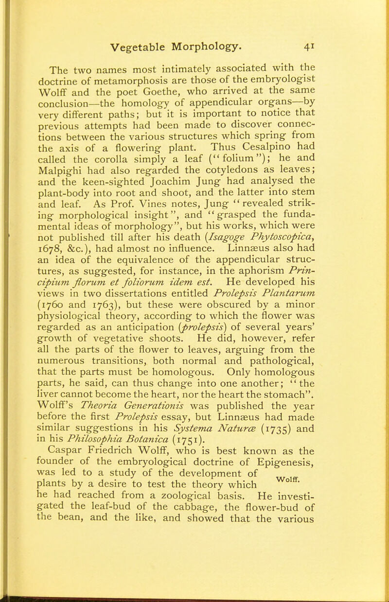 The two names most intimately associated with the doctrine of metamorphosis are those of the embryologist Wolff and the poet Goethe, who arrived at the same conclusion—the homology of appendicular organs—by very different paths; but it is important to notice that previous attempts had been made to discover connec- tions between the various structures which spring from the axis of a flowering plant. Thus Cesalpino had called the corolla simply a leaf (folium); he and Malpighi had also regarded the cotyledons as leaves; and the keen-sighted Joachim Jung had analysed the plant-body into root and shoot, and the latter into stem and leaf. As Prof. Vines notes, Jung revealed strik- ing morphological insight, and grasped the funda- mental ideas of morphology, but his works, which were not published till after his death (Isagoge Phytoscopica, 1678, &c), had almost no influence. Linnaeus also had an idea of the equivalence of the appendicular struc- tures, as suggested, for instance, in the aphorism Prin- cipium florum et foliorum idem est. He developed his views in two dissertations entitled Prolepsis Plantarum (1760 and 1763), but these were obscured by a minor physiological theory, according to which the flower was regarded as an anticipation [prolepsis] of several years' growth of vegetative shoots. He did, however, refer all the parts of the flower to leaves, arguing from the numerous transitions, both normal and pathological, that the parts must be homologous. Only homologous parts, he said, can thus change into one another; the liver cannot become the heart, nor the heart the stomach. Wolff's Theoria Generationis was published the year before the first Prolepsis essay, but Linnaeus had made similar suggestions in his Systema Natures (1735) and in his Philosophia Botanica (1751). Caspar Friedrich Wolff, who is best known as the founder of the embryological doctrine of Epigenesis, was led to a study of the development of plants by a desire to test the theory which Wolff he had reached from a zoological basis. He investi- gated the leaf-bud of the cabbage, the flower-bud of the bean, and the like, and showed that the various