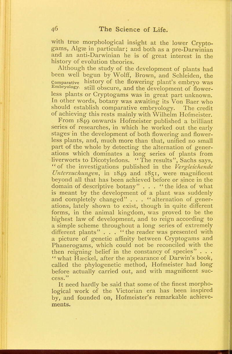 with true morphological insight at the lower Crypto- gams, Algae in particular; and both as a pre-Darwinian and an anti-Darwinian he is of great interest in the history of evolution theories. Although the study of the development of plants had been well begun by Wolff, Brown, and Schleiden, the Comparative history of the flowering plant's embryo was Embryology. stm obscure, and the development of flower- less plants or Cryptogams was in great part unknown. In other words, botany was awaiting its Von Baer who should establish comparative embryology. The credit of achieving this rests mainly with Wilhelm Hofmeister. From 1849 onwards Hofmeister published a brilliant series of researches, in which he worked out the early stages in the development of both flowering and flower- less plants, and, much more than that, unified no small part of the whole by detecting the alternation of gener- ations which dominates a long series of plants from liverworts to Dicotyledons. The results, Sachs says, '' of the investigations published in the Vergleichende Untersuchungen, in 1849 and 1851, were magnificent beyond all that has been achieved before or since in the domain of descriptive botany . . . the idea of what is meant by the development of a plant was suddenly and completely changed . . . alternation of gener- ations, lately shown to exist, though in quite different forms, in the animal kingdom, was proved to be the highest law of development, and to reign according to a simple scheme throughout a long series of extremely different plants . . .  the reader was presented with a picture of genetic affinity between Cryptogams and Phanerogams, which could not be reconciled with the then reigning belief in the constancy of species . . . what Hseckel, after the appearance of Darwin's book, called the phylogenetic method, Hofmeister had long before actually carried out, and with magnificent suc- cess. It need hardly be said that some of the finest morpho- logical work of the Victorian era has been inspired by, and founded on, Hofmeister's remarkable achieve- ments.