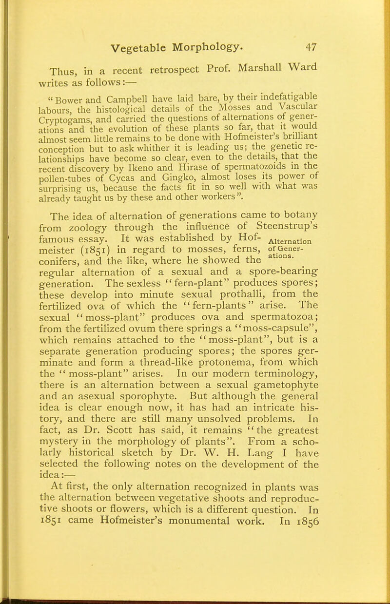 Thus, in a recent retrospect Prof. Marshall Ward writes as follows:— « Bower and Campbell have laid bare, by their indefatigable labours, the histological details of the Mosses and Vascular Cryptogams, and carried the questions of alternations of gener- ations and the evolution of these plants so far, that it would almost seem little remains to be done with Hofmeister's brilliant conception but to ask whither it is leading us; the genetic re- lationships have become so clear, even to the details, that the recent discovery by Ikeno and Hirase of spermatozoids m the pollen-tubes of Cycas and Gingko, almost loses its power of surprising us, because the facts fit in so well with what was already taught us by these and other workers. The idea of alternation of generations came to botany from zoology through the influence of Steenstrup's famous essay. It was established by Hof- Alternation meister (1851) in regard to mosses, ferns, ofGener- conifers, and the like, where he showed the a lons' regular alternation of a sexual and a spore-bearing generation. The sexless fern-plant produces spores; these develop into minute sexual prothalli, from the fertilized ova of which the fern-plants arise. The sexual moss-plant produces ova and spermatozoa; from the fertilized ovum there springs a moss-capsule, which remains attached to the moss-plant, but is a separate generation producing spores; the spores ger- minate and form a thread-like protonema, from which the moss-plant arises. In our modern terminology, there is an alternation between a sexual gametophyte and an asexual sporophyte. But although the general idea is clear enough now, it has had an intricate his- tory, and there are still many unsolved problems. In fact, as Dr. Scott has said, it remains the greatest mystery in the morphology of plants. From a scho- larly historical sketch by Dr. W. H. Lang I have selected the following notes on the development of the idea:— At first, the only alternation recognized in plants was the alternation between vegetative shoots and reproduc- tive shoots or flowers, which is a different question. In 1851 came Hofmeister's monumental work. In 1856