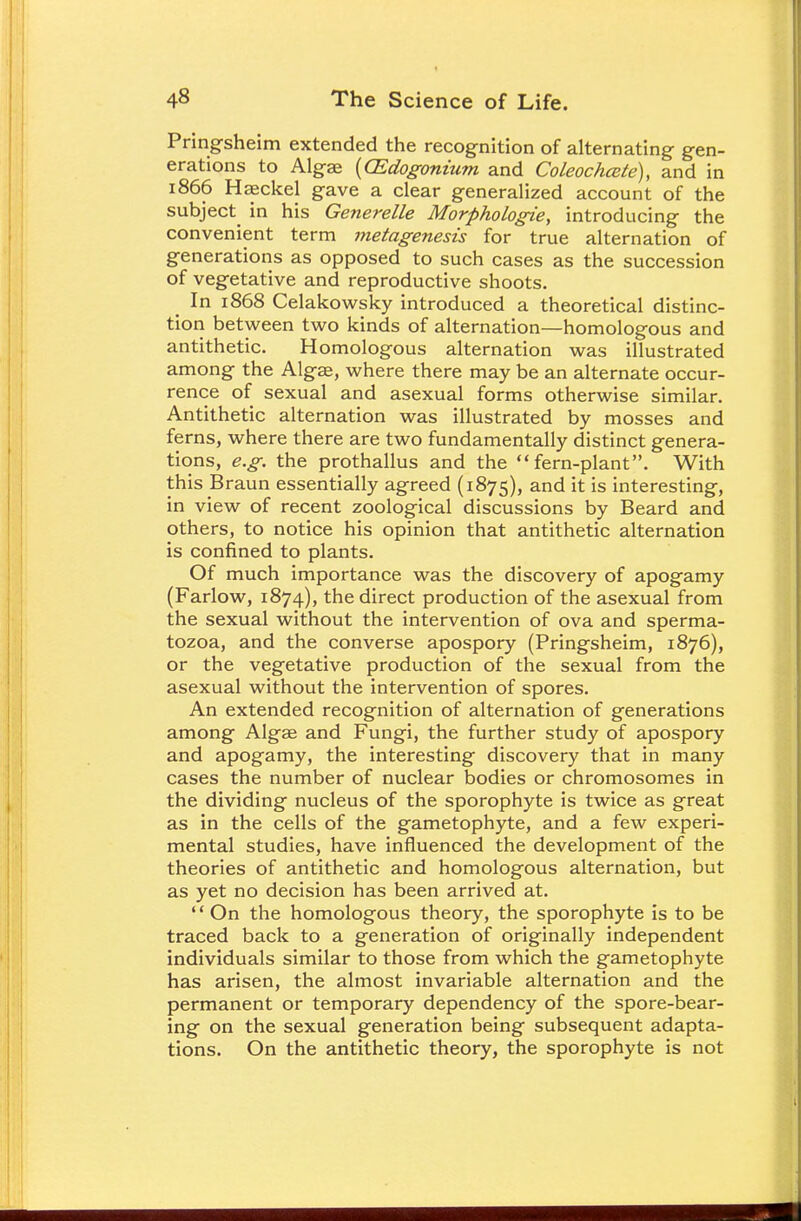 Pringsheim extended the recognition of alternating gen- erations to Algae (CEdogonium and Coleochcete), and in 1866 Haeckel gave a clear generalized account of the subject in his Generelle Morphologie, introducing the convenient term metagenesis for true alternation of generations as opposed to such cases as the succession of vegetative and reproductive shoots. In 1868 Celakowsky introduced a theoretical distinc- tion between two kinds of alternation—homologous and antithetic. Homologous alternation was illustrated among the Algae, where there may be an alternate occur- rence of sexual and asexual forms otherwise similar. Antithetic alternation was illustrated by mosses and ferns, where there are two fundamentally distinct genera- tions, e.g. the prothallus and the fern-plant. With this Braun essentially agreed (1875), and it is interesting, in view of recent zoological discussions by Beard and others, to notice his opinion that antithetic alternation is confined to plants. Of much importance was the discovery of apogamy (Farlow, 1874), the direct production of the asexual from the sexual without the intervention of ova and sperma- tozoa, and the converse apospory (Pringsheim, 1876), or the vegetative production of the sexual from the asexual without the intervention of spores. An extended recognition of alternation of generations among Algae and Fungi, the further study of apospory and apogamy, the interesting discovery that in many cases the number of nuclear bodies or chromosomes in the dividing nucleus of the sporophyte is twice as great as in the cells of the gametophyte, and a few experi- mental studies, have influenced the development of the theories of antithetic and homologous alternation, but as yet no decision has been arrived at. '' On the homologous theory, the sporophyte is to be traced back to a generation of originally independent individuals similar to those from which the gametophyte has arisen, the almost invariable alternation and the permanent or temporary dependency of the spore-bear- ing on the sexual generation being subsequent adapta- tions. On the antithetic theory, the sporophyte is not