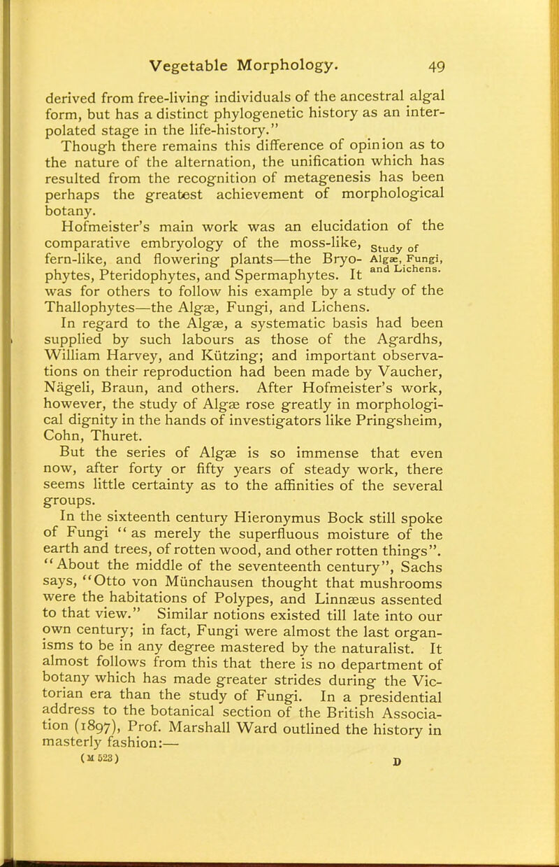 derived from free-living individuals of the ancestral algal form, but has a distinct phylogenetic history as an inter- polated stage in the life-history. Though there remains this difference of opinion as to the nature of the alternation, the unification which has resulted from the recognition of metagenesis has been perhaps the greatest achievement of morphological botany. Hofmeister's main work was an elucidation of the comparative embryology of the moss-like, Study of fern-like, and flowering plants—the Bryo- Algae, Fungi, phytes, Pteridophytes, and Spermaphytes. It an 10 ens' was for others to follow his example by a study of the Thallophytes—the Algas, Fungi, and Lichens. In regard to the Algae, a systematic basis had been supplied by such labours as those of the Agardhs, William Harvey, and Kiitzing; and important observa- tions on their reproduction had been made by Vaucher, Nageli, Braun, and others. After Hofmeister's work, however, the study of Algas rose greatly in morphologi- cal dignity in the hands of investigators like Pringsheim, Cohn, Thuret. But the series of Algae is so immense that even now, after forty or fifty years of steady work, there seems little certainty as to the affinities of the several groups. In the sixteenth century Hieronymus Bock still spoke of Fungi as merely the superfluous moisture of the earth and trees, of rotten wood, and other rotten things. About the middle of the seventeenth century, Sachs says, Otto von Munchausen thought that mushrooms were the habitations of Polypes, and Linnaeus assented to that view. Similar notions existed till late into our own century; in fact, Fungi were almost the last organ- isms to be in any degree mastered by the naturalist. It almost follows from this that there is no department of botany which has made greater strides during the Vic- torian era than the study of Fungi. In a presidential address to the botanical section of the British Associa- tion (1897), Prof. Marshall Ward outlined the history in masterly fashion:— (M523) D