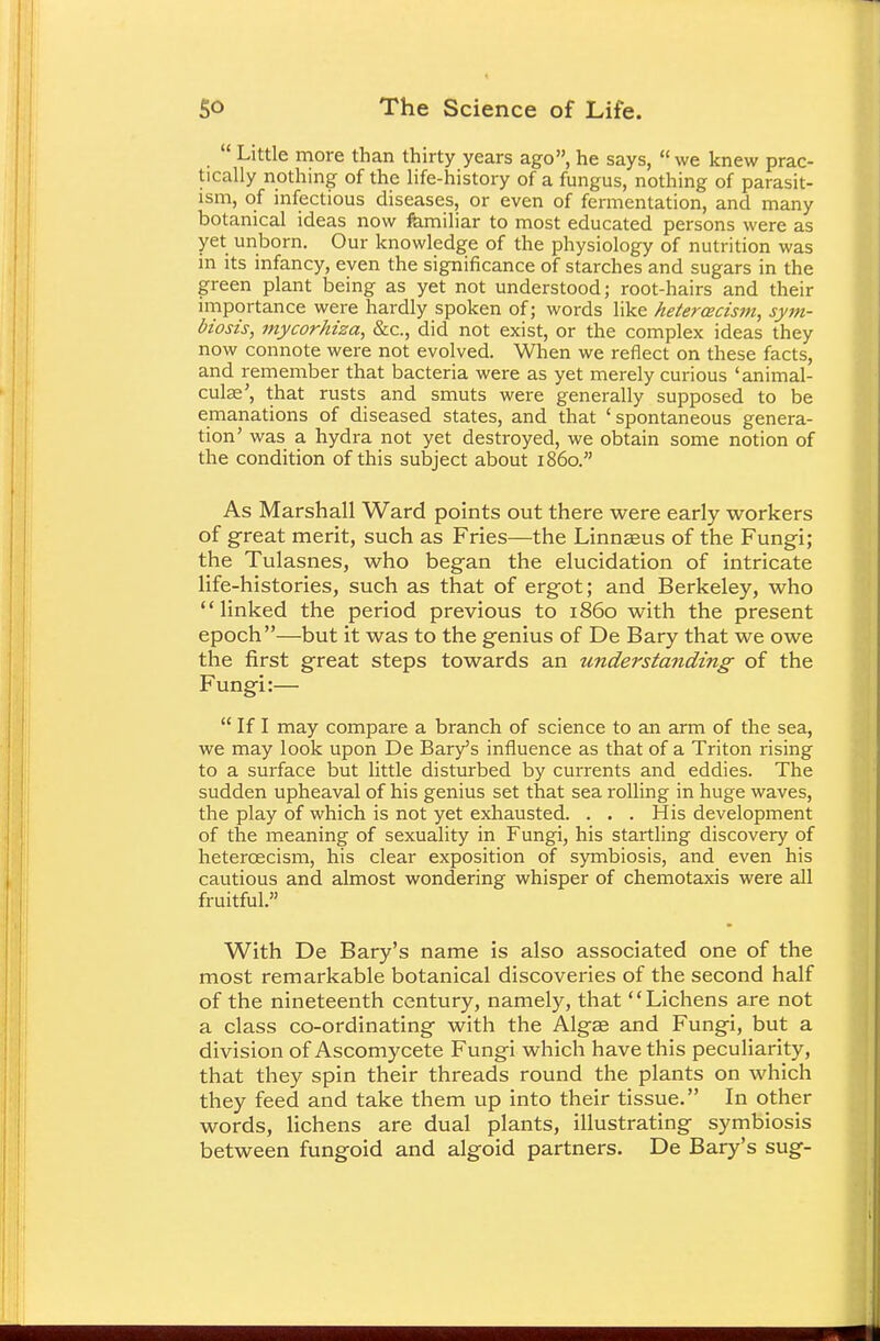 Little more than thirty years ago, he says, we knew prac- tically nothing of the life-history of a fungus, nothing of parasit- ism, of infectious diseases, or even of fermentation, and many botanical ideas now familiar to most educated persons were as yet unborn. Our knowledge of the physiology of nutrition was in its infancy, even the significance of starches and sugars in the green plant being as yet not understood; root-hairs and their importance were hardly spoken of; words like hetercecism, sym- biosis, mycorhiza, &c, did not exist, or the complex ideas they now connote were not evolved. When we reflect on these facts, and remember that bacteria were as yet merely curious 'animal- culse', that rusts and smuts were generally supposed to be emanations of diseased states, and that ' spontaneous genera- tion' was a hydra not yet destroyed, we obtain some notion of the condition of this subject about i860. As Marshall Ward points out there were early workers of great merit, such as Fries—the Linnseus of the Fungi; the Tulasnes, who began the elucidation of intricate life-histories, such as that of ergot; and Berkeley, who linked the period previous to i860 with the present epoch—but it was to the genius of De Bary that we owe the first great steps towards an understanding of the Fungi:—  If I may compare a branch of science to an arm of the sea, we may look upon De Bary's influence as that of a Triton rising to a surface but little disturbed by currents and eddies. The sudden upheaval of his genius set that sea rolling in huge waves, the play of which is not yet exhausted. ... His development of the meaning of sexuality in Fungi, his startling discovery of hetercecism, his clear exposition of symbiosis, and even his cautious and almost wondering whisper of chemotaxis were all fruitful. With De Bary's name is also associated one of the most remarkable botanical discoveries of the second half of the nineteenth century, namely, that Lichens are not a class co-ordinating with the Alga? and Fungi, but a division of Ascomycete Fungi which have this peculiarity, that they spin their threads round the plants on which they feed and take them up into their tissue. In other words, lichens are dual plants, illustrating symbiosis between fungoid and algoid partners. De Bary's sug-